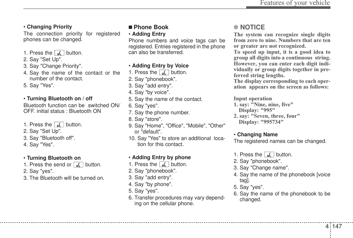4147Features of your vehicle• Changing PriorityThe connection priority for registeredphones can be changed.1. Press the  button. 2. Say &quot;Set Up&quot;.3. Say &quot;Change Priority&quot;.4. Say the name of the contact or thenumber of the contact.5. Say &quot;Yes&quot;.•Turning Bluetooth on / offBluetooth function can be  switched ON/OFF. initial status : Bluetooth ON1. Press the button. 2. Say &quot;Set Up&quot;.3. Say &quot;Bluetooth off&quot;.4. Say &quot;Yes&quot;.• Turning Bluetooth on1. Press the send or button.2. Say &quot;yes&quot;.3. The Bluetooth will be turned on.■ Phone Book• Adding EntryPhone numbers and voice tags can beregistered. Entries registered in the phonecan also be transferred.• Adding Entry by Voice1. Press the button.2. Say &quot;phonebook&quot;.3. Say &quot;add entry&quot;.4. Say &quot;by voice&quot;.5. Say the name of the contact.6. Say &quot;yes&quot;.7. Say the phone number.8. Say &quot;store&quot;.9. Say &quot;Home&quot;, &quot;Office&quot;, &quot;Mobile&quot;, &quot;Other&quot;or &quot;default&quot;.10. Say &quot;Yes&quot; to store an additional  loca-tion for this contact.• Adding Entry by phone1. Press the button.2. Say &quot;phonebook&quot;.3. Say &quot;add entry&quot;.4. Say &quot;by phone&quot;.5. Say &quot;yes&quot;.6. Transfer procedures may vary depend-ing on the cellular phone.✽NOTICEThe system can recognize single digitsfrom zero to nine. Numbers that are tenor greater are not recognized.To speed up input, it is a good idea togroup all digits into a continuous  string. However, you can enter each digit indi-vidually or group digits together in pre-ferred string lengths.The display corresponding to each oper-ation  appears on the screen as follows:Input operation1. say: &quot;Nine, nine, five&quot;Display: &quot;995&quot;2. say: &quot;Seven, three, four&quot;Display: &quot;995734&quot;• Changing NameThe registered names can be changed.1. Press the button.2. Say &quot;phonebook&quot;.3. Say &quot;Change name&quot;.4. Say the name of the phonebook [voicetag].5. Say &quot;yes&quot;.6. Say the name of the phonebook to bechanged.