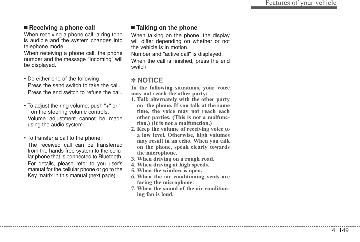 4149Features of your vehicle■ Receiving a phone callWhen receiving a phone call, a ring toneis audible and the system changes intotelephone mode.When receiving a phone call, the phonenumber and the message &quot;Incoming&quot; willbe displayed.• Do either one of the following:  Press the send switch to take the call.Press the end switch to refuse the call.• To adjust the ring volume, push &quot;+&quot; or &quot;-&quot;on the steering volume controls.Volume adjustment cannot be madeusing the audio system.• To transfer a call to the phone:The received call can be transferredfrom the hands-free system to the cellu-lar phone that is connected to Bluetooth. For details, please refer to you user&apos;smanual for the cellular phone or go to theKey matrix in this manual (next page).■ Talking on the phoneWhen talking on the phone, the displaywill differ depending on whether or notthe vehicle is in motion.Number and &quot;active call&quot; is displayed.When the call is finished, press the endswitch.✽NOTICEIn the following situations, your voicemay not reach the other party:1. Talk alternately with the other partyon  the phone. If you talk at the sametime, the voice may not reach eachother parties. (This is not a malfunc-tion.) (It is not a malfunction.)2. Keep the volume of receiving voice toa low level. Otherwise, high volumesmay result in an echo. When you talkon the phone, speak clearly towardsthe microphone.3. When driving on a rough road.4. When driving at high speeds.5. When the window is open.6. When the air conditioning vents arefacing the microphone.7. When the sound of the air condition-ing fan is loud.