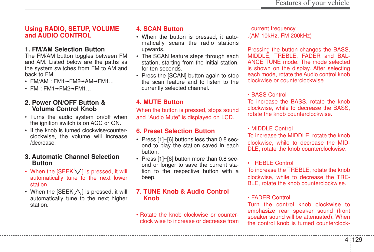 4129Features of your vehicleUsing RADIO, SETUP, VOLUMEand AUDIO CONTROL1. FM/AM Selection Button The FM/AM button toggles between FMand AM. Listed below are the paths asthe system switches from FM to AM andback to FM.•FM/AM : FM1➟FM2➟AM➟FM1...•FM : FM1➟FM2➟FM1...2. Power ON/OFF Button &amp;Volume Control Knob•Turns the audio system on/off whenthe ignition switch is on ACC or ON.•If the knob is turned clockwise/counter-clockwise, the volume will increase/decrease.3. Automatic Channel SelectionButton•When the [SEEK ] is pressed, it willautomatically tune to the next lowerstation. •When the [SEEK ] is pressed, it willautomatically tune to the next higherstation.4. SCAN Button•When the button is pressed, it auto-matically scans the radio stationsupwards.•The SCAN feature steps through eachstation, starting from the initial station,for ten seconds.•Press the [SCAN] button again to stopthe scan feature and to listen to thecurrently selected channel.4. MUTE ButtonWhen the button is pressed, stops sound and “Audio Mute” is displayed on LCD.6. Preset Selection Button•Press [1]~[6] buttons less than 0.8 sec-ond to play the station saved in eachbutton.•Press [1]~[6] button more than 0.8 sec-ond or longer to save the current sta-tion to the respective button with abeep.7. TUNE Knob &amp; Audio ControlKnob• Rotate the knob clockwise or counter-clock wise to increase or decrease fromcurrent frequency.(AM 10kHz, FM 200kHz)Pressing the button changes the BASS,MIDDLE, TREBLE, FADER and BAL-ANCE TUNE mode. The mode selectedis shown on the display. After selectingeach mode, rotate the Audio control knobclockwise or counterclockwise. • BASS ControlTo  increase the BASS, rotate the knobclockwise, while to decrease the BASS,rotate the knob counterclockwise.• MIDDLE ControlTo increase the MIDDLE, rotate the knobclockwise, while to decrease the MID-DLE, rotate the knob counterclockwise.• TREBLE ControlTo increase the TREBLE, rotate the knobclockwise, while to decrease the TRE-BLE, rotate the knob counterclockwise.• FADER ControlTurn the control knob clockwise toemphasize rear speaker sound (frontspeaker sound will be attenuated). Whenthe control knob is turned counterclock-