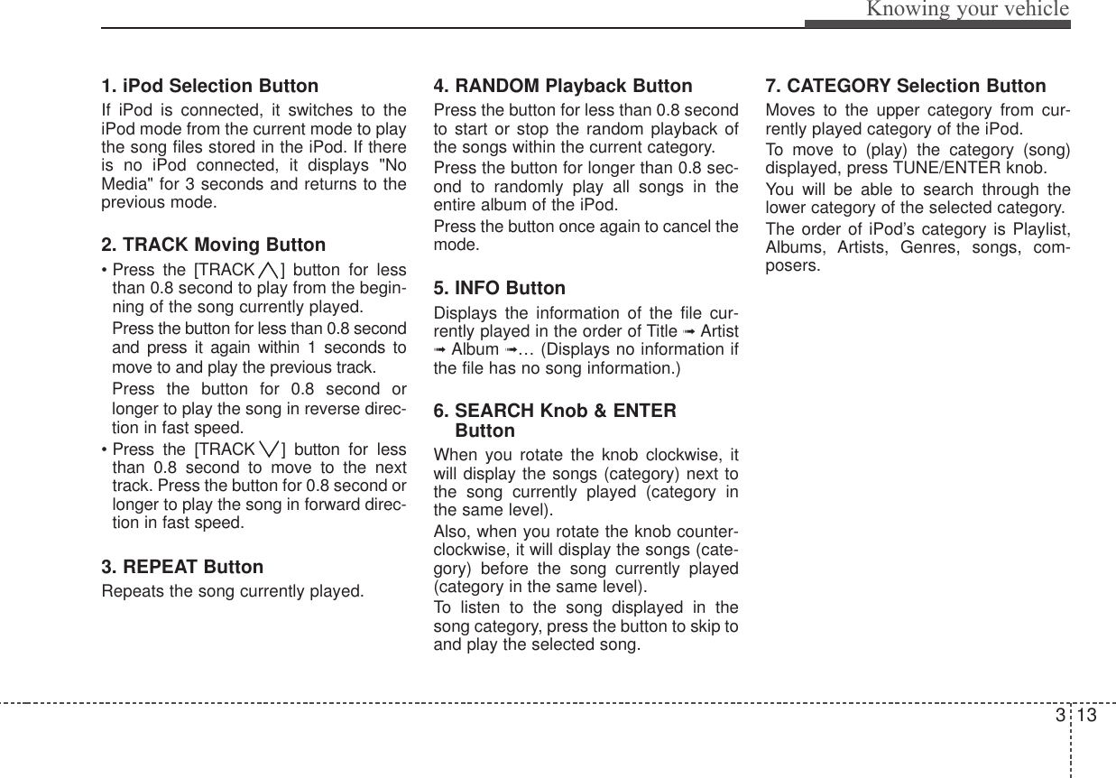 313Knowing your vehicle1. iPod Selection ButtonIf iPod is connected, it switches to theiPod mode from the current mode to playthe song files stored in the iPod. If thereis no iPod connected, it displays &quot;NoMedia&quot; for 3 seconds and returns to theprevious mode.2. TRACK Moving Button• Press the [TRACK ] button for lessthan 0.8 second to play from the begin-ning of the song currently played. Press the button for less than 0.8 secondand press it again within 1 seconds tomove to and play the previous track.Press the button for 0.8 second orlonger to play the song in reverse direc-tion in fast speed.• Press the [TRACK ] button for lessthan 0.8 second to move to the nexttrack. Press the button for 0.8 second orlonger to play the song in forward direc-tion in fast speed.3. REPEAT ButtonRepeats the song currently played.4. RANDOM Playback ButtonPress the button for less than 0.8 secondto start or stop the random playback ofthe songs within the current category.Press the button for longer than 0.8 sec-ond to randomly play all songs in theentire album of the iPod.Press the button once again to cancel themode.5. INFO ButtonDisplays the information of the file cur-rently played in the order of Title ➟ Artist➟ Album ➟… (Displays no information ifthe file has no song information.)6. SEARCH Knob &amp; ENTERButtonWhen you rotate the knob clockwise, itwill display the songs (category) next tothe song currently played (category inthe same level).Also, when you rotate the knob counter-clockwise, it will display the songs (cate-gory) before the song currently played(category in the same level).To listen to the song displayed in thesong category, press the button to skip toand play the selected song.7. CATEGORY Selection ButtonMoves to the upper category from cur-rently played category of the iPod.  To move to (play) the category (song)displayed, press TUNE/ENTER knob.You will be able to search through thelower category of the selected category.The order of iPod’s category is Playlist,Albums, Artists, Genres, songs, com-posers.