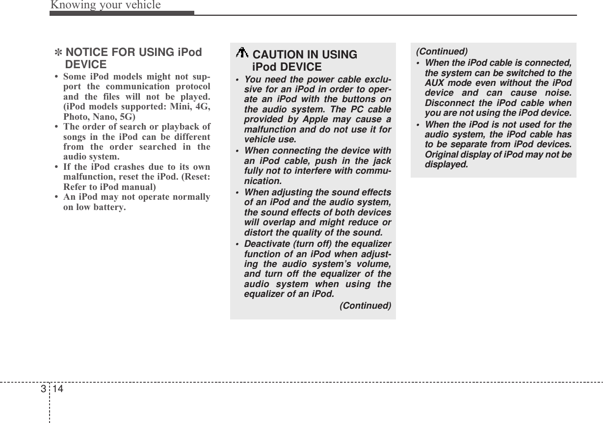 Knowing your vehicle143✽NOTICE FOR USING iPodDEVICE• Some iPod models might not sup-port the communication protocoland the files will not be played.(iPod models supported: Mini, 4G,Photo, Nano, 5G)• The order of search or playback ofsongs in the iPod can be differentfrom the order searched in theaudio system.• If the iPod crashes due to its ownmalfunction, reset the iPod. (Reset:Refer to iPod manual)• An iPod may not operate normallyon low battery.CAUTION IN USING iPod DEVICE• You need the power cable exclu-sive for an iPod in order to oper-ate an iPod with the buttons onthe audio system. The PC cableprovided by Apple may cause amalfunction and do not use it forvehicle use.• When connecting the device withan iPod cable, push in the jackfully not to interfere with commu-nication.• When adjusting the sound effectsof an iPod and the audio system,the sound effects of both deviceswill overlap and might reduce ordistort the quality of the sound.• Deactivate (turn off) the equalizerfunction of an iPod when adjust-ing the audio system’s volume,and turn off the equalizer of theaudio system when using theequalizer of an iPod. (Continued)(Continued)• When the iPod cable is connected,the system can be switched to theAUX mode even without the iPoddevice and can cause noise.Disconnect the iPod cable whenyou are not using the iPod device.• When the iPod is not used for theaudio system, the iPod cable hasto be separate from iPod devices.Original display of iPod may not bedisplayed.