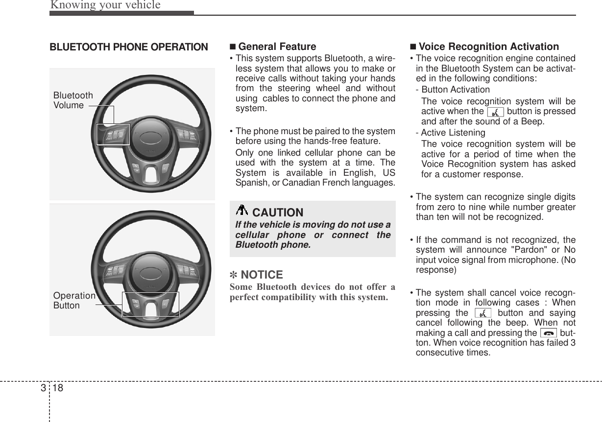 BLUETOOTH PHONE OPERATION ■ General Feature• This system supports Bluetooth, a wire-less system that allows you to make orreceive calls without taking your handsfrom the steering wheel and withoutusing  cables to connect the phone andsystem.• The phone must be paired to the systembefore using the hands-free feature.Only one linked cellular phone can beused with the system at a time. TheSystem is available in English, USSpanish, or Canadian French languages.✽NOTICESome Bluetooth devices do not offer aperfect compatibility with this system.■Voice Recognition Activation• The voice recognition engine containedin the Bluetooth System can be activat-ed in the following conditions: - Button ActivationThe voice recognition system will beactive when the  button is pressedand after the sound of a Beep.- Active ListeningThe voice recognition system will beactive for a period of time when theVoice Recognition system has askedfor a customer response.• The system can recognize single digitsfrom zero to nine while number greaterthan ten will not be recognized.• If the command is not recognized, thesystem will announce &quot;Pardon&quot; or Noinput voice signal from microphone. (Noresponse)• The system shall cancel voice recogn-tion mode in following cases : Whenpressing the  button and sayingcancel following the beep. When notmaking a call and pressing the  but-ton. When voice recognition has failed 3consecutive times.Knowing your vehicle183BluetoothVolumeOperationButtonCAUTIONIf the vehicle is moving do not use acellular phone or connect theBluetooth phone.