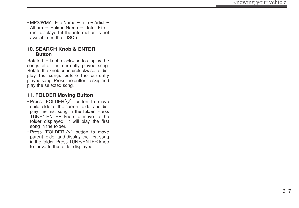 37Knowing your vehicle• MP3/WMA : File Name ➟ Title ➟Artist ➟Album  ➟  Folder Name ➟Total File...(not displayed if the information is notavailable on the DISC.)10. SEARCH Knob &amp; ENTERButtonRotate the knob clockwise to display thesongs after the currently played song.Rotate the knob counterclockwise to dis-play the songs before the currentlyplayed song. Press the button to skip andplay the selected song. 11. FOLDER Moving Button• Press [FOLDER ] button to movechild folder of the current folder and dis-play the first song in the folder. PressTUNE/ ENTER knob to move to thefolder displayed. It will play the firstsong in the folder.• Press [FOLDER ] button to moveparent folder and display the first songin the folder. Press TUNE/ENTER knobto move to the folder displayed.