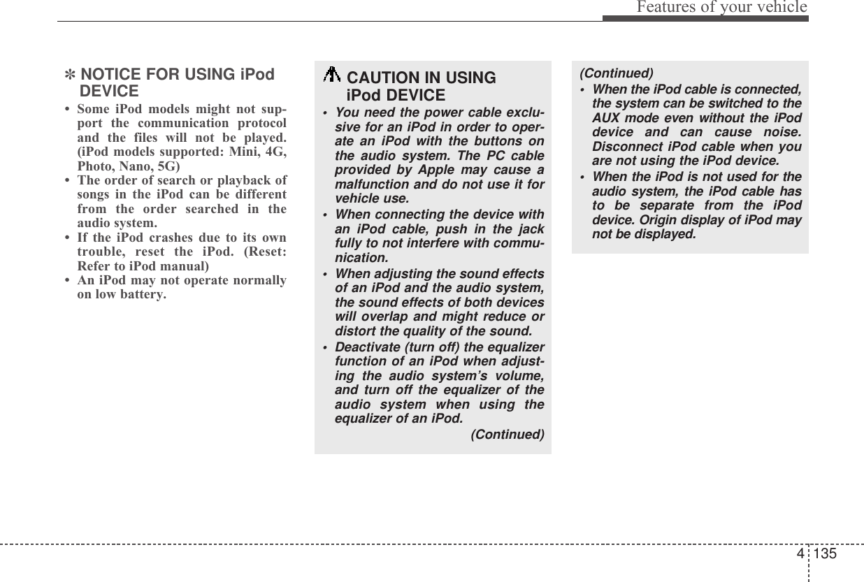 4 135Features of your vehicle✽NOTICE FOR USING iPodDEVICE• Some iPod models might not sup-port the communication protocoland the files will not be played.(iPod models supported: Mini, 4G,Photo, Nano, 5G)• The order of search or playback ofsongs in the iPod can be differentfrom the order searched in theaudio system.• If the iPod crashes due to its owntrouble, reset the iPod. (Reset:Refer to iPod manual)• An iPod may not operate normallyon low battery.CAUTION IN USING iPod DEVICE• You need the power cable exclu-sive for an iPod in order to oper-ate an iPod with the buttons onthe audio system. The PC cableprovided by Apple may cause amalfunction and do not use it forvehicle use.• When connecting the device withan iPod cable, push in the jackfully to not interfere with commu-nication.• When adjusting the sound effectsof an iPod and the audio system,the sound effects of both deviceswill overlap and might reduce ordistort the quality of the sound.• Deactivate (turn off) the equalizerfunction of an iPod when adjust-ing the audio system’s volume,and turn off the equalizer of theaudio system when using theequalizer of an iPod. (Continued)(Continued)• When the iPod cable is connected,the system can be switched to theAUX mode even without the iPoddevice and can cause noise.Disconnect iPod cable when youare not using the iPod device.• When the iPod is not used for theaudio system, the iPod cable hasto be separate from the iPoddevice. Origin display of iPod maynot be displayed.