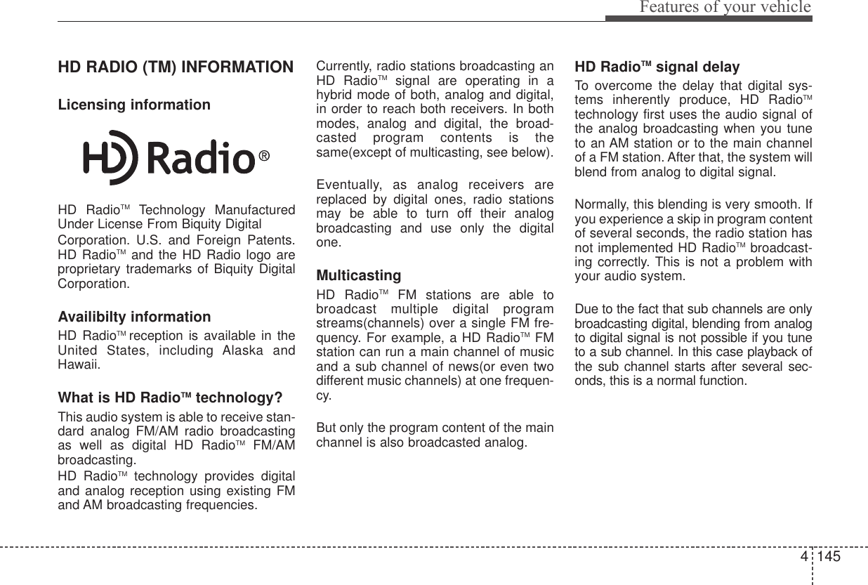 4 145Features of your vehicleHD RADIO (TM) INFORMATIONLicensing informationHD RadioTM Technology ManufacturedUnder License From Biquity DigitalCorporation. U.S. and Foreign Patents.HD RadioTM and the HD Radio logo areproprietary trademarks of Biquity DigitalCorporation.Availibilty informationHD RadioTM reception is available in theUnited States, including Alaska andHawaii.What is HD RadioTM technology?This audio system is able to receive stan-dard analog FM/AM radio broadcastingas well as digital HD RadioTM FM/AMbroadcasting.HD RadioTM technology provides digitaland analog reception using existing FMand AM broadcasting frequencies.Currently, radio stations broadcasting anHD RadioTM signal are operating in ahybrid mode of both, analog and digital,in order to reach both receivers. In bothmodes, analog and digital, the broad-casted program contents is thesame(except of multicasting, see below).Eventually, as analog receivers arereplaced by digital ones, radio stationsmay be able to turn off their analogbroadcasting and use only the digitalone.MulticastingHD RadioTM FM stations are able tobroadcast multiple digital programstreams(channels) over a single FM fre-quency. For example, a HD RadioTM FMstation can run a main channel of musicand a sub channel of news(or even twodifferent music channels) at one frequen-cy.But only the program content of the mainchannel is also broadcasted analog.HD RadioTM signal delayTo overcome the delay that digital sys-tems inherently produce, HD RadioTMtechnology first uses the audio signal ofthe analog broadcasting when you tuneto an AM station or to the main channelof a FM station. After that, the system willblend from analog to digital signal.Normally, this blending is very smooth. Ifyou experience a skip in program contentof several seconds, the radio station hasnot implemented HD RadioTM broadcast-ing correctly. This is not a problem withyour audio system.Due to the fact that sub channels are onlybroadcasting digital, blending from analogto digital signal is not possible if you tuneto a sub channel. In this case playback ofthe sub channel starts after several sec-onds, this is a normal function.