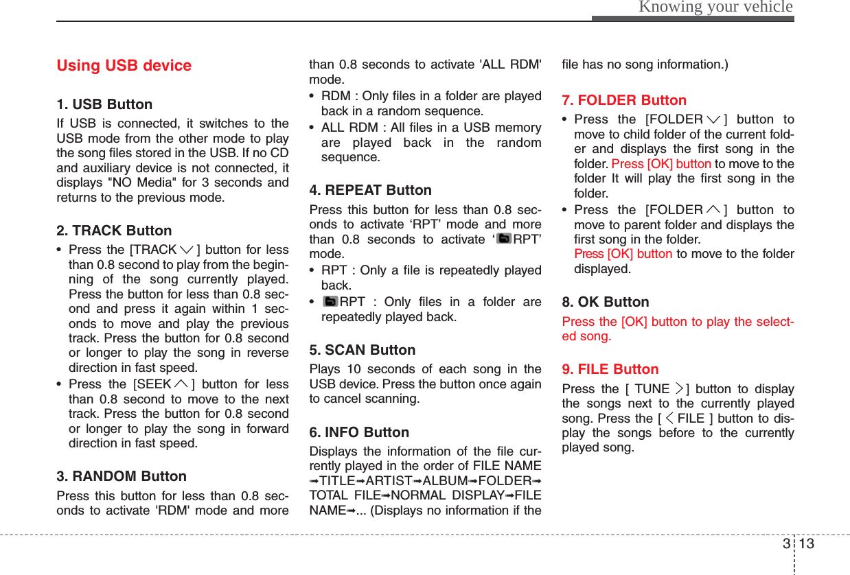 313Knowing your vehicleUsing USB device1. USB ButtonIf USB is connected, it switches to theUSB mode from the other mode to playthe song files stored in the USB. If no CDand auxiliary device is not connected, itdisplays &quot;NO Media&quot; for 3 seconds andreturns to the previous mode.2. TRACK Button• Press the [TRACK ] button for lessthan 0.8 second to play from the begin-ning of the song currently played.Press the button for less than 0.8 sec-ond and press it again within 1 sec-onds to move and play the previoustrack. Press the button for 0.8 secondor longer to play the song in reversedirection in fast speed.• Press the [SEEK ] button for lessthan 0.8 second to move to the nexttrack. Press the button for 0.8 secondor longer to play the song in forwarddirection in fast speed.3. RANDOM ButtonPress this button for less than 0.8 sec-onds to activate &apos;RDM&apos; mode and morethan 0.8 seconds to activate &apos;ALL RDM&apos;mode.• RDM : Only files in a folder are playedback in a random sequence.• ALL RDM : All files in a USB memoryare played back in the randomsequence.4. REPEAT ButtonPress this button for less than 0.8 sec-onds to activate ‘RPT’ mode and morethan 0.8 seconds to activate ‘ RPT’mode.• RPT : Only a file is repeatedly playedback.• RPT : Only files in a folder arerepeatedly played back.5. SCAN ButtonPlays 10 seconds of each song in theUSB device. Press the button once againto cancel scanning.6. INFO ButtonDisplays the information of the file cur-rently played in the order of FILE NAME➟TITLE➟ARTIST➟ALBUM➟FOLDER➟TOTAL FILE➟NORMAL DISPLAY➟FILENAME➟... (Displays no information if thefile has no song information.)7. FOLDER Button• Press the [FOLDER ] button tomove to child folder of the current fold-er and displays the first song in thefolder. Press [OK] button to move to thefolder It will play the first song in thefolder.• Press the [FOLDER ] button tomove to parent folder and displays thefirst song in the folder.Press [OK] button to move to the folderdisplayed.8. OK ButtonPress the [OK] button to play the select-ed song.9. FILE ButtonPress the [ TUNE ] button to displaythe songs next to the currently playedsong. Press the [ FILE ] button to dis-play the songs before to the currentlyplayed song.