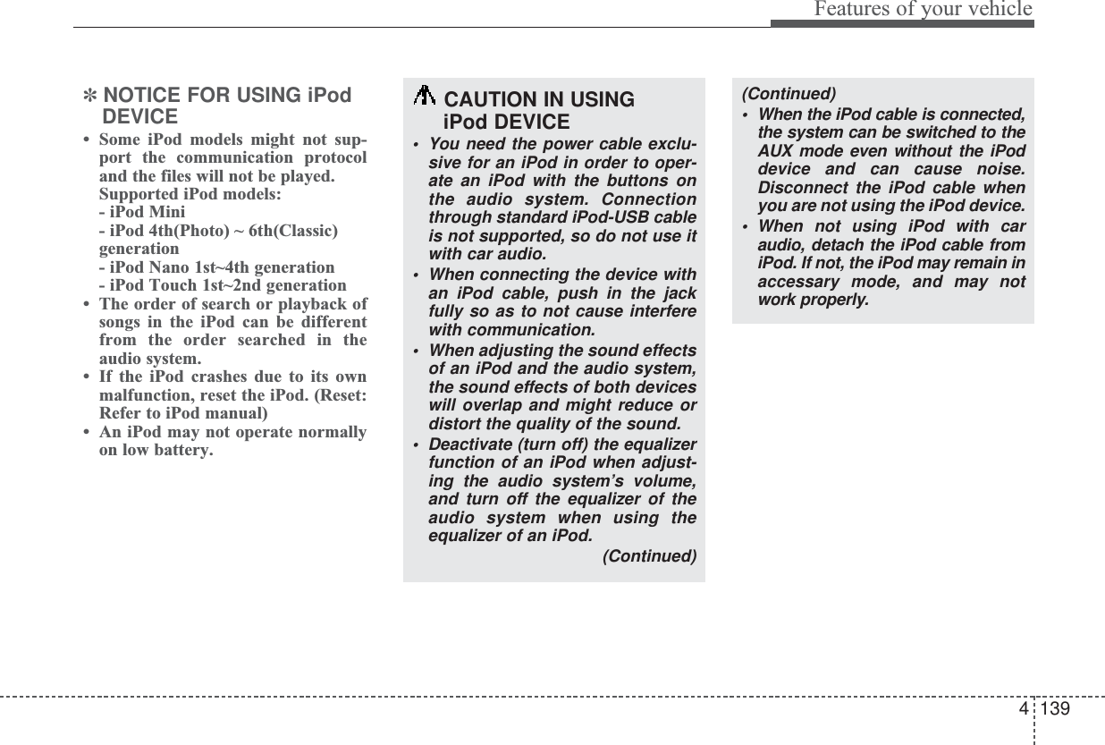 4139Features of your vehicle✽NOTICE FOR USING iPodDEVICE•Some iPod models might not sup-port the communication protocoland the files will not be played. Supported iPod models: - iPod Mini- iPod 4th(Photo) ~ 6th(Classic)generation- iPod Nano 1st~4th generation- iPod Touch 1st~2nd generation•The order of search or playback ofsongs in the iPod can be differentfrom the order searched in theaudio system.•If the iPod crashes due to its ownmalfunction, reset the iPod. (Reset:Refer to iPod manual)•An iPod may not operate normallyon low battery.CAUTION IN USING iPod DEVICE•You need the power cable exclu-sive for an iPod in order to oper-ate an iPod with the buttons onthe audio system. Connectionthrough standard iPod-USB cableis not supported, so do not use itwith car audio.•When connecting the device withan iPod cable, push in the jackfully so as to not cause interferewith communication.•When adjusting the sound effectsof an iPod and the audio system,the sound effects of both deviceswill overlap and might reduce ordistort the quality of the sound.•Deactivate (turn off) the equalizerfunction of an iPod when adjust-ing the audio system’s volume,and turn off the equalizer of theaudio system when using theequalizer of an iPod. (Continued)(Continued)•When the iPod cable is connected,the system can be switched to theAUX mode even without the iPoddevice and can cause noise.Disconnect the iPod cable whenyou are not using the iPod device.•When not using iPod with caraudio, detach the iPod cable fromiPod. If not, the iPod may remain inaccessary mode, and may notwork properly.