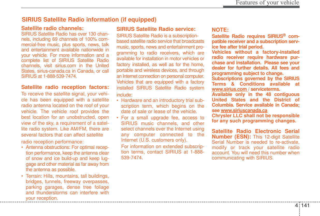 4141Features of your vehicleSatellite radio channels:SIRIUS Satellite Radio has over 130 chan-nels, including 69 channels of 100% com-mercial-free music, plus sports, news, talkand entertainment available nationwide inyour vehicle. For more information and acomplete list of SIRIUS Satellite Radiochannels, visit sirius.com in the UnitedStates, sirius-canada.ca in Canada, or callSIRIUS at 1-888-539-7474.Satellite radio reception factors:To  receive the satellite signal, your vehi-cle has been equipped with a satelliteradio antenna located on the roof of yourvehicle. The vehicle roof provides thebest location for an unobstructed, openview of the sky, a requirement of a satel-lite radio system. Like AM/FM, there areseveral factors that can affect satelliteradio reception performance:•Antenna obstructions: For optimal recep-tion performance, keep the antenna clearof snow and ice build-up and keep lug-gage and other material as far away fromthe antenna as possible.•Terrain: Hills, mountains, tall buildings,bridges, tunnels, freeway overpasses,parking garages, dense tree foliageand thunderstorms can interfere withyour reception.SIRIUS Satellite Radio service:SIRIUS Satellite Radio is a subscription-based satellite radio service that broadcastsmusic, sports, news and entertainment pro-gramming to radio receivers, which areavailable for installation in motor vehicles orfactory installed, as well as for the home,portable and wireless devices, and throughan Internet connection on personal computer.Vehicles that are equipped with a factoryinstalled SIRIUS Satellite Radio systeminclude:•Hardware and an introductory trial sub-scription term, which begins on thedate of sale or lease of the vehicle.•For a small upgrade fee, access toSIRIUS music channels, and otherselect channels over the Internet usingany computer connected to theInternet (U.S. customers only). For information on extended subscrip-tion terms, contact SIRIUS at 1-888-539-7474.NOTE:Satellite Radio requires SIRIUS®com-patible receiver and a subscription serv-ice fee after trial period. Vehicles without a factory-installedradio receiver require hardware pur-chase and installation.  Please see yourdealer for further details. All fees andprogramming subject to change. Subscriptions governed by the SIRIUSTerms &amp; Conditions available atwww.sirius.com / serviceterms.Available only in the 48 contiguousUnited States and the District ofColumbia. Service available in Canada;see www.siriuscanada.caChrysler LLC shall not be responsiblefor any such programming changes.Satellite Radio Electronic SerialNumber (ESN): This 12-digit SatelliteSerial Number is needed to re-activate,modify or track your satellite radioaccount. You will need this number whencommunicating with SIRIUS. SIRIUS Satellite Radio information (if equipped)