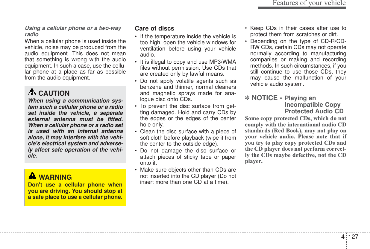 4127Features of your vehicleUsing a cellular phone or a two-wayradioWhen a cellular phone is used inside thevehicle, noise may be produced from theaudio equipment. This does not meanthat something is wrong with the audioequipment. In such a case, use the cellu-lar phone at a place as far as possiblefrom the audio equipment.Care of discs•If the temperature inside the vehicle istoo high, open the vehicle windows forventilation before using your vehicleaudio.•It is illegal to copy and use MP3/WMAfiles without permission. Use CDs thatare created only by lawful means.•Do not apply volatile agents such asbenzene and thinner, normal cleanersand magnetic sprays made for ana-logue disc onto CDs.•To prevent the disc surface from get-ting damaged. Hold and carry CDs bythe edges or the edges of the centerhole only.•Clean the disc surface with a piece ofsoft cloth before playback (wipe it fromthe center to the outside edge).•Do not damage the disc surface orattach pieces of sticky tape or paperonto it.•Make sure objects other than CDs arenot inserted into the CD player (Do notinsert more than one CD at a time).•Keep CDs in their cases after use toprotect them from scratches or dirt.•Depending on the type of CD-R/CD-RW CDs, certain CDs may not operatenormally according to manufacturingcompanies or making and recordingmethods. In such circumstances, if youstill continue to use those CDs, theymay cause the malfunction of yourvehicle audio system.✽NOTICE - Playing anIncompatible CopyProtected Audio CDSome copy protected CDs, which do notcomply with the international audio CDstandards (Red Book), may not play onyour vehicle audio. Please note that ifyou try to play copy protected CDs andthe CD player does not perform correct-ly the CDs maybe defective, not the CDplayer.CAUTIONWhen using a communication sys-tem such a cellular phone or a radioset inside the vehicle, a separateexternal antenna must be fitted.When a cellular phone or a radio setis used with an internal antennaalone, it may interfere with the vehi-cle&apos;s electrical system and adverse-ly affect safe operation of the vehi-cle.WARNINGDon&apos;t use a cellular phone whenyou are driving. You should stop ata safe place to use a cellular phone.