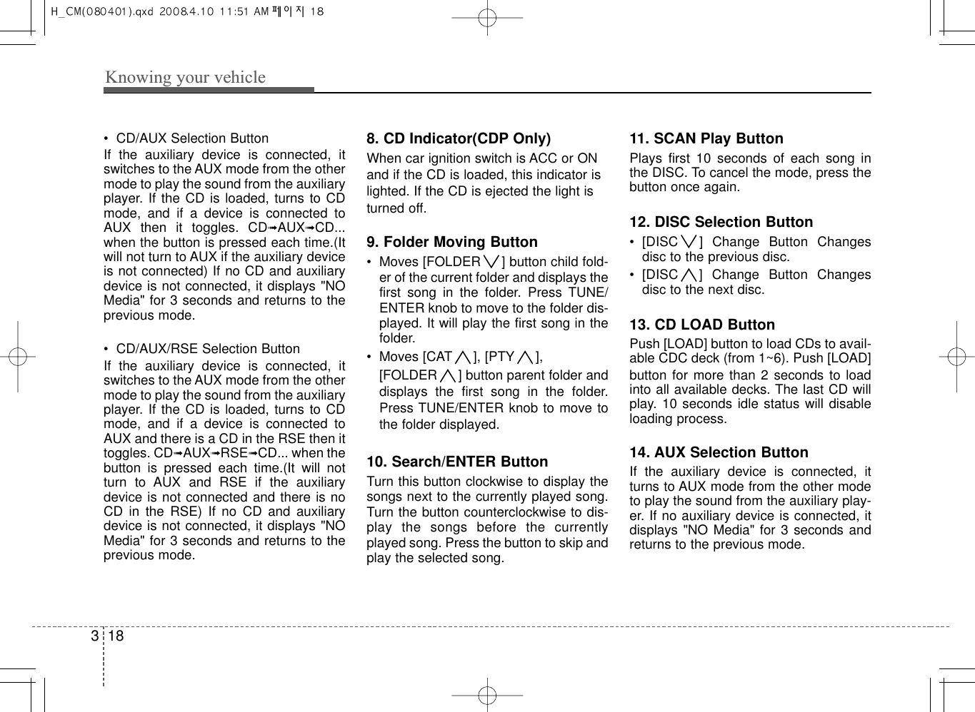 Knowing your vehicle183• CD/AUX Selection ButtonIf  the  auxiliary  device  is  connected,  itswitches to the AUX mode from the othermode to play the sound from the auxiliaryplayer. If the CD is loaded, turns to CDmode,  and  if  a  device  is  connected  toAUX  then  it  toggles.  CD➟AUX➟CD...when the button is pressed each time.(Itwill not turn to AUX if the auxiliary deviceis not connected) If no CD and auxiliarydevice is not connected, it displays &quot;NOMedia&quot; for 3 seconds and returns to theprevious mode.• CD/AUX/RSE Selection ButtonIf  the  auxiliary  device  is  connected,  itswitches to the AUX mode from the othermode to play the sound from the auxiliaryplayer. If the CD is loaded, turns to CDmode,  and  if  a  device  is  connected  toAUX and there is a CD in the RSE then ittoggles. CD➟AUX➟RSE➟CD... when thebutton  is  pressed  each  time.(It  will  notturn  to  AUX  and  RSE  if  the  auxiliarydevice is not connected and there is noCD  in  the  RSE)  If  no  CD  and  auxiliarydevice is not connected, it displays &quot;NOMedia&quot; for 3 seconds and returns to theprevious mode.8. CD Indicator(CDP Only)When car ignition switch is ACC or ONand if the CD is loaded, this indicator islighted. If the CD is ejected the light isturned off.9. Folder Moving Button• Moves [FOLDER ] button child fold-er of the current folder and displays thefirst  song  in  the  folder.  Press  TUNE/ENTER knob to move to the folder dis-played. It will play the first song in thefolder.• Moves [CAT ], [PTY ], [FOLDER ] button parent folder anddisplays  the  first  song  in  the  folder.Press TUNE/ENTER knob to move tothe folder displayed.10. Search/ENTER ButtonTurn this button clockwise to display thesongs next to the currently played song.Turn the button counterclockwise to dis-play  the  songs  before  the  currentlyplayed song. Press the button to skip andplay the selected song.11. SCAN Play ButtonPlays  first  10  seconds  of  each  song  inthe DISC. To cancel the mode, press thebutton once again.12. DISC Selection Button• [DISC ]  Change  Button  Changesdisc to the previous disc.• [DISC ]  Change  Button  Changesdisc to the next disc.13. CD LOAD ButtonPush [LOAD] button to load CDs to avail-able CDC deck (from 1~6). Push [LOAD]button for more than 2 seconds  to loadinto all available decks. The last CD willplay. 10 seconds idle status will disableloading process.14. AUX Selection ButtonIf  the  auxiliary  device  is  connected,  itturns to AUX mode from the other modeto play the sound from the auxiliary play-er. If no auxiliary device is connected, itdisplays &quot;NO Media&quot; for 3 seconds andreturns to the previous mode.