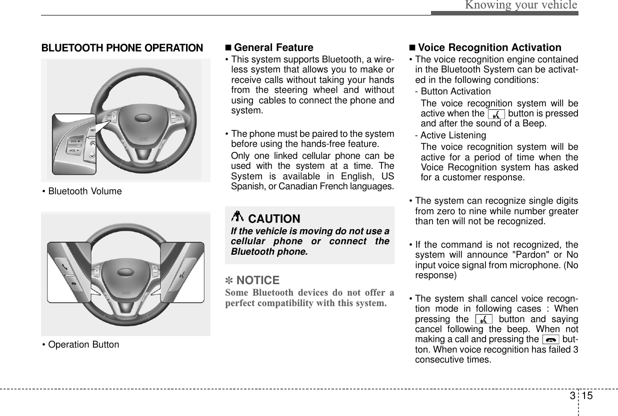 315Knowing your vehicleBLUETOOTH PHONE OPERATION ■ General Feature• This system supports Bluetooth, a wire-less system that allows you to make orreceive calls without taking your handsfrom the steering wheel and withoutusing  cables to connect the phone andsystem.• The phone must be paired to the systembefore using the hands-free feature.Only one linked cellular phone can beused with the system at a time. TheSystem is available in English, USSpanish, or Canadian French languages.✽NOTICESome Bluetooth devices do not offer aperfect compatibility with this system.■Voice Recognition Activation• The voice recognition engine containedin the Bluetooth System can be activat-ed in the following conditions: - Button ActivationThe voice recognition system will beactive when the  button is pressedand after the sound of a Beep.- Active ListeningThe voice recognition system will beactive for a period of time when theVoice Recognition system has askedfor a customer response.• The system can recognize single digitsfrom zero to nine while number greaterthan ten will not be recognized.• If the command is not recognized, thesystem will announce &quot;Pardon&quot; or Noinput voice signal from microphone. (Noresponse)• The system shall cancel voice recogn-tion mode in following cases : Whenpressing the  button and sayingcancel following the beep. When notmaking a call and pressing the  but-ton. When voice recognition has failed 3consecutive times.• Bluetooth Volume• Operation ButtonCAUTIONIf the vehicle is moving do not use acellular phone or connect theBluetooth phone.