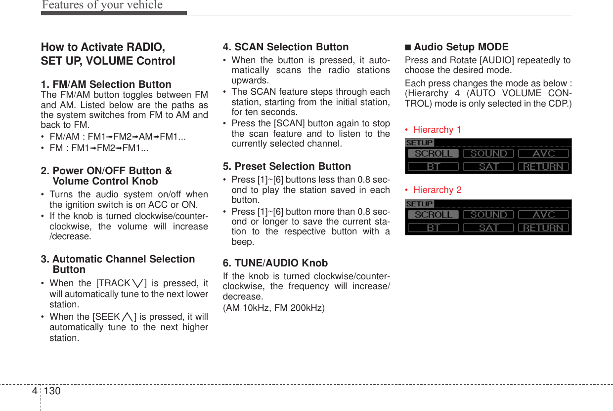Features of your vehicle1304How to Activate RADIO, SET UP, VOLUME Control1. FM/AM Selection Button The FM/AM button toggles between FMand AM. Listed below are the paths asthe system switches from FM to AM andback to FM.• FM/AM : FM1➟FM2➟AM➟FM1...• FM : FM1➟FM2➟FM1...2. Power ON/OFF Button &amp;Volume Control Knob• Turns the audio system on/off whenthe ignition switch is on ACC or ON.• If the knob is turned clockwise/counter-clockwise, the volume will increase/decrease.3. Automatic Channel SelectionButton• When the [TRACK ] is pressed, itwill automatically tune to the next lowerstation. • When the [SEEK ] is pressed, it willautomatically tune to the next higherstation.4. SCAN Selection Button• When the button is pressed, it auto-matically scans the radio stationsupwards.• The SCAN feature steps through eachstation, starting from the initial station,for ten seconds.• Press the [SCAN] button again to stopthe scan feature and to listen to thecurrently selected channel.5. Preset Selection Button• Press [1]~[6] buttons less than 0.8 sec-ond to play the station saved in eachbutton.• Press [1]~[6] button more than 0.8 sec-ond or longer to save the current sta-tion to the respective button with abeep.6. TUNE/AUDIO KnobIf the knob is turned clockwise/counter-clockwise, the frequency will increase/decrease.(AM 10kHz, FM 200kHz)■Audio Setup MODE Press and Rotate [AUDIO] repeatedly tochoose the desired mode. Each press changes the mode as below :(Hierarchy 4 (AUTO VOLUME CON-TROL) mode is only selected in the CDP.)• Hierarchy 1• Hierarchy 2