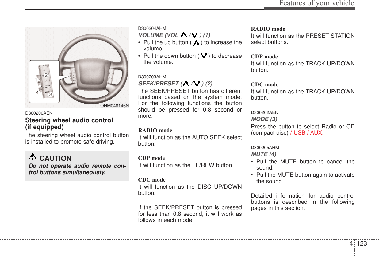 4 123Features of your vehicleD300200AENSteering wheel audio control (if equipped) The steering wheel audio control buttonis installed to promote safe driving.D300204AHMVOLUME (VOL / ) (1)• Pull the up button ( ) to increase thevolume.• Pull the down button ( ) to decreasethe volume.D300203AHMSEEK/PRESET ( / ) (2)The SEEK/PRESET button has differentfunctions based on the system mode.For the following functions the buttonshould be pressed for 0.8 second ormore.RADIO modeIt will function as the AUTO SEEK selectbutton.CDP modeIt will function as the FF/REW button.CDC modeIt will function as the DISC UP/DOWNbutton.If the SEEK/PRESET button is pressedfor less than 0.8 second, it will work asfollows in each mode.RADIO modeIt will function as the PRESET STATIONselect buttons.CDP modeIt will function as the TRACK UP/DOWNbutton.CDC modeIt will function as the TRACK UP/DOWNbutton.D300202AENMODE (3)Press the button to select Radio or CD(compact disc) / USB / AUX.D300205AHMMUTE (4)• Pull the MUTE button to cancel thesound.• Pull the MUTE button again to activatethe sound.Detailed information for audio controlbuttons is described in the followingpages in this section.OHM048146NCAUTIONDo not operate audio remote con-trol buttons simultaneously.