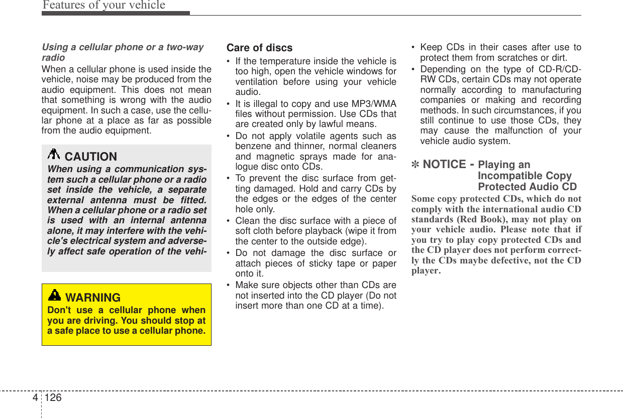 Features of your vehicle1264Using a cellular phone or a two-wayradioWhen a cellular phone is used inside thevehicle, noise may be produced from theaudio equipment. This does not meanthat something is wrong with the audioequipment. In such a case, use the cellu-lar phone at a place as far as possiblefrom the audio equipment.Care of discs• If the temperature inside the vehicle istoo high, open the vehicle windows forventilation before using your vehicleaudio.• It is illegal to copy and use MP3/WMAfiles without permission. Use CDs thatare created only by lawful means.• Do not apply volatile agents such asbenzene and thinner, normal cleanersand magnetic sprays made for ana-logue disc onto CDs.• To prevent the disc surface from get-ting damaged. Hold and carry CDs bythe edges or the edges of the centerhole only.• Clean the disc surface with a piece ofsoft cloth before playback (wipe it fromthe center to the outside edge).• Do not damage the disc surface orattach pieces of sticky tape or paperonto it.• Make sure objects other than CDs arenot inserted into the CD player (Do notinsert more than one CD at a time).• Keep CDs in their cases after use toprotect them from scratches or dirt.• Depending on the type of CD-R/CD-RW CDs, certain CDs may not operatenormally according to manufacturingcompanies or making and recordingmethods. In such circumstances, if youstill continue to use those CDs, theymay cause the malfunction of yourvehicle audio system.✽NOTICE - Playing anIncompatible CopyProtected Audio CDSome copy protected CDs, which do notcomply with the international audio CDstandards (Red Book), may not play onyour vehicle audio. Please note that ifyou try to play copy protected CDs andthe CD player does not perform correct-ly the CDs maybe defective, not the CDplayer.CAUTIONWhen using a communication sys-tem such a cellular phone or a radioset inside the vehicle, a separateexternal antenna must be fitted.When a cellular phone or a radio setis used with an internal antennaalone, it may interfere with the vehi-cle&apos;s electrical system and adverse-ly affect safe operation of the vehi-WARNINGDon&apos;t use a cellular phone whenyou are driving. You should stop ata safe place to use a cellular phone.