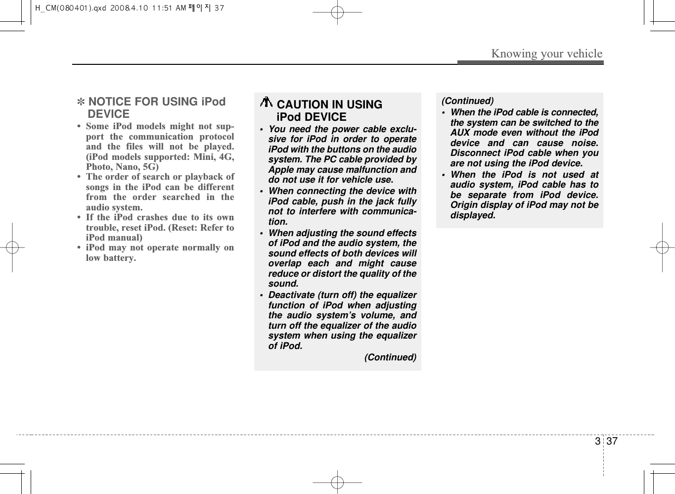337Knowing your vehicle✽NOTICE FOR USING iPodDEVICE• Some  iPod  models  might  not  sup-port  the  communication  protocoland  the  files  will  not  be  played.(iPod models supported: Mini, 4G,Photo, Nano, 5G)• The order of search or playback ofsongs  in  the  iPod  can  be  differentfrom  the  order  searched  in  theaudio system.• If  the  iPod  crashes  due  to  its  owntrouble, reset iPod. (Reset: Refer toiPod manual)• iPod may not  operate normally  onlow battery.(Continued)• When the iPod cable is connected,the system can be switched to theAUX  mode  even  without the  iPoddevice  and  can  cause  noise.Disconnect iPod cable when youare not using the iPod device.• When  the  iPod  is  not  used  ataudio  system,  iPod  cable  has  tobe  separate  from  iPod  device.Origin display of iPod may not bedisplayed.CAUTION IN USING iPod DEVICE• You need the  power cable exclu-sive  for  iPod  in  order  to  operateiPod with the buttons on the audiosystem. The PC cable provided byApple may cause malfunction anddo not use it for vehicle use.• When connecting the device withiPod cable, push in the jack fullynot to interfere with communica-tion.• When adjusting the sound effectsof iPod and the audio system, thesound effects of both devices willoverlap  each  and  might  causereduce or distort the quality of thesound.• Deactivate (turn off) the equalizerfunction  of  iPod  when  adjustingthe  audio  system’s  volume,  andturn off the equalizer of the audiosystem when using the equalizerof iPod. (Continued)