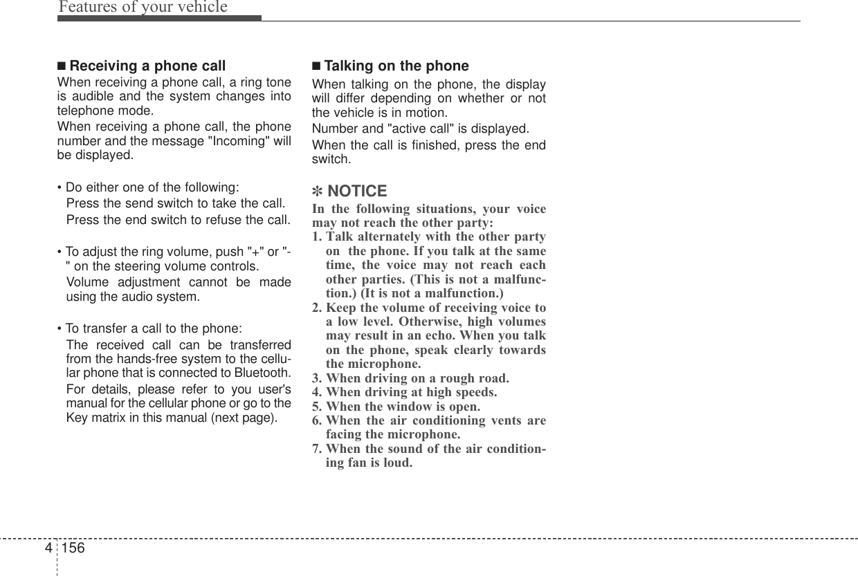 Features of your vehicle1564■ Receiving a phone callWhen receiving a phone call, a ring toneis audible and the system changes intotelephone mode.When receiving a phone call, the phonenumber and the message &quot;Incoming&quot; willbe displayed.• Do either one of the following:  Press the send switch to take the call.Press the end switch to refuse the call.• To adjust the ring volume, push &quot;+&quot; or &quot;-&quot; on the steering volume controls.Volume adjustment cannot be madeusing the audio system.• To transfer a call to the phone:The received call can be transferredfrom the hands-free system to the cellu-lar phone that is connected to Bluetooth. For details, please refer to you user&apos;smanual for the cellular phone or go to theKey matrix in this manual (next page).■ Talking on the phoneWhen talking on the phone, the displaywill differ depending on whether or notthe vehicle is in motion.Number and &quot;active call&quot; is displayed.When the call is finished, press the endswitch.✽NOTICEIn the following situations, your voicemay not reach the other party:1. Talk alternately with the other partyon  the phone. If you talk at the sametime, the voice may not reach eachother parties. (This is not a malfunc-tion.) (It is not a malfunction.)2. Keep the volume of receiving voice toa low level. Otherwise, high volumesmay result in an echo. When you talkon the phone, speak clearly towardsthe microphone.3. When driving on a rough road.4. When driving at high speeds.5. When the window is open.6. When the air conditioning vents arefacing the microphone.7. When the sound of the air condition-ing fan is loud.