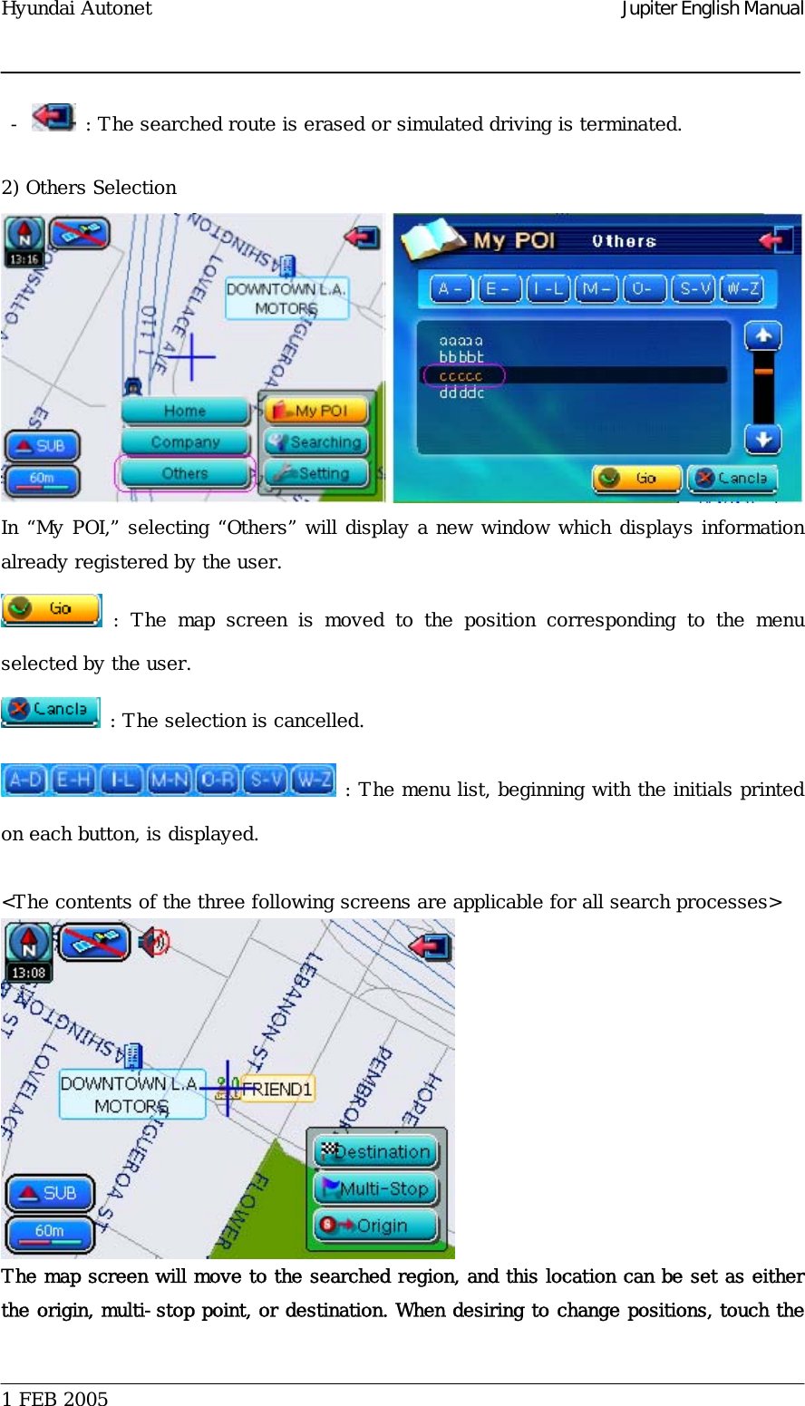 Hyundai Autonet    Jupiter English Manual  -   : The searched route is erased or simulated driving is terminated.   2) Others Selection  In “My POI,” selecting “Others” will display a new window which displays information already registered by the user.   : The map screen is moved to the position corresponding to the menu selected by the user.   : The selection is cancelled.  : The menu list, beginning with the initials printed on each button, is displayed.   &lt;The contents of the three following screens are applicable for all search processes&gt;  The map screen will move to the searched region, and this location can be set as either the origin, multi-stop point, or destination. When desiring to change positions, touch the  1 FEB 2005    