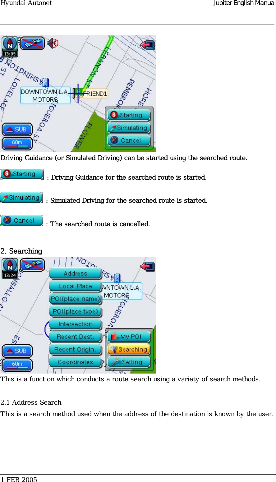 Hyundai Autonet    Jupiter English Manual  Driving Guidance (or Simulated Driving) can be started using the searched route.   : Driving Guidance for the searched route is started.  : Simulated Driving for the searched route is started.  : The searched route is cancelled.   2. Searching  This is a function which conducts a route search using a variety of search methods.   2.1 Address Search This is a search method used when the address of the destination is known by the user.     1 FEB 2005    