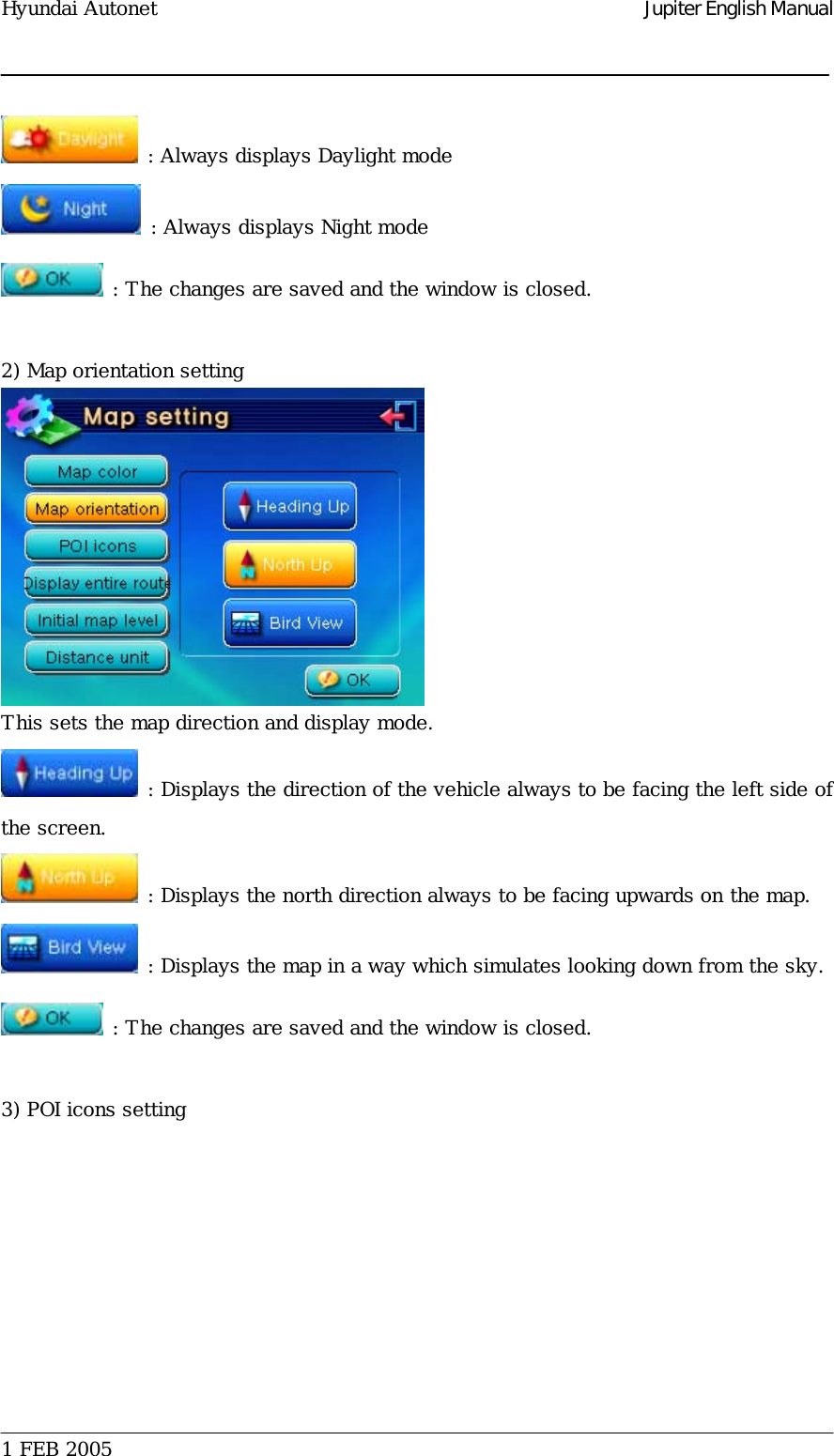 Hyundai Autonet    Jupiter English Manual  : Always displays Daylight mode  : Always displays Night mode  : The changes are saved and the window is closed.  2) Map orientation setting  This sets the map direction and display mode.  : Displays the direction of the vehicle always to be facing the left side of the screen.   : Displays the north direction always to be facing upwards on the map.  : Displays the map in a way which simulates looking down from the sky.  : The changes are saved and the window is closed.   3) POI icons setting  1 FEB 2005    