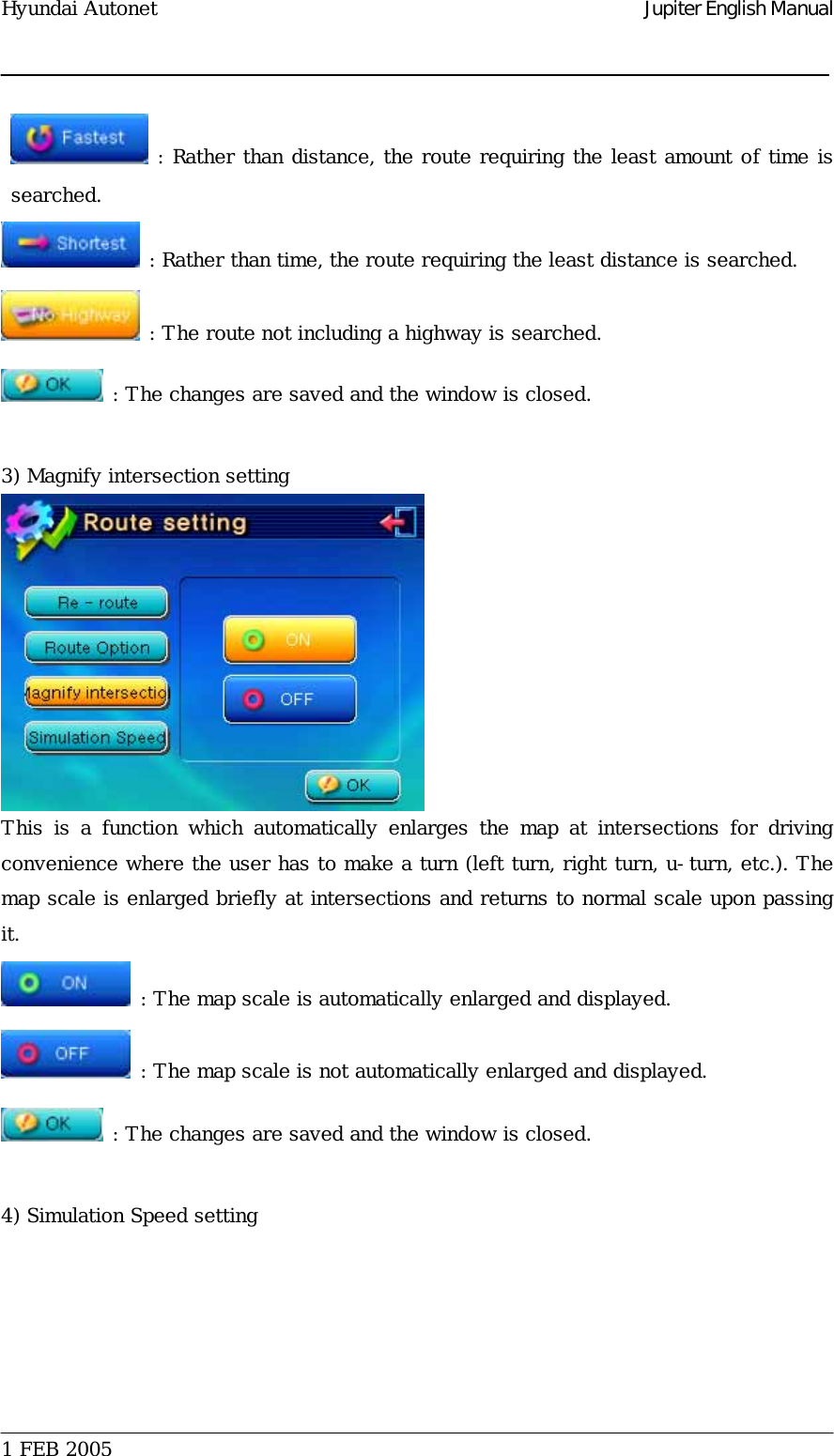 Hyundai Autonet    Jupiter English Manual  : Rather than distance, the route requiring the least amount of time is searched.   : Rather than time, the route requiring the least distance is searched.   : The route not including a highway is searched.   : The changes are saved and the window is closed.   3) Magnify intersection setting  This is a function which automatically enlarges the map at intersections  for  driving convenience where the user has to make a turn (left turn, right turn, u-turn, etc.). The map scale is enlarged briefly at intersections and returns to normal scale upon passing it.   : The map scale is automatically enlarged and displayed.   : The map scale is not automatically enlarged and displayed.   : The changes are saved and the window is closed.   4) Simulation Speed setting  1 FEB 2005    