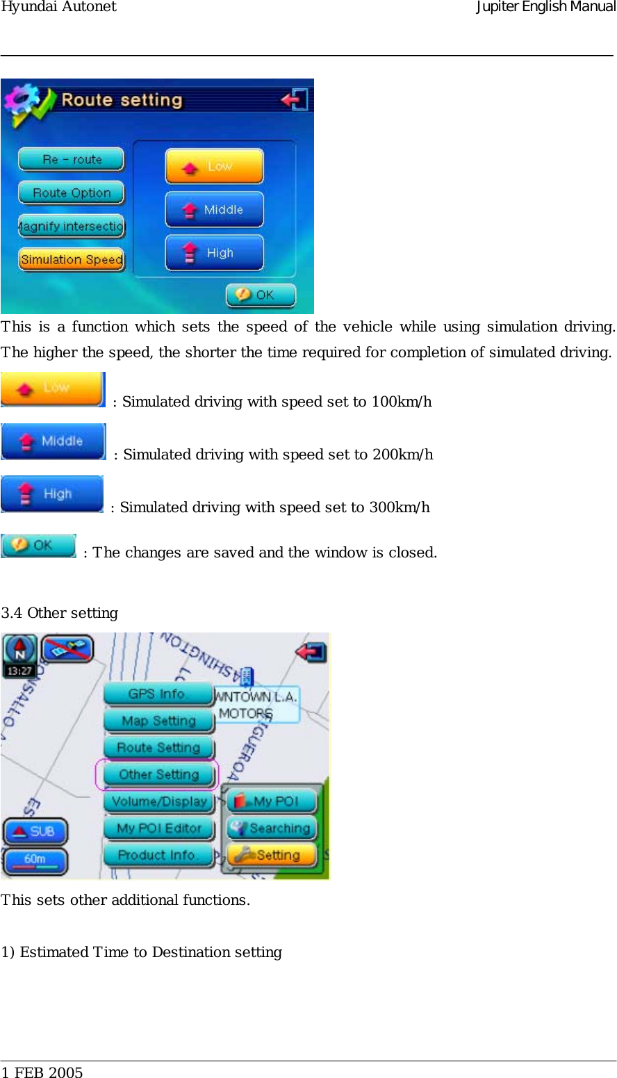 Hyundai Autonet    Jupiter English Manual  This is a function which sets the speed of the vehicle while using simulation driving. The higher the speed, the shorter the time required for completion of simulated driving.     : Simulated driving with speed set to 100km/h   : Simulated driving with speed set to 200km/h  : Simulated driving with speed set to 300km/h  : The changes are saved and the window is closed.   3.4 Other setting  This sets other additional functions.   1) Estimated Time to Destination setting  1 FEB 2005    