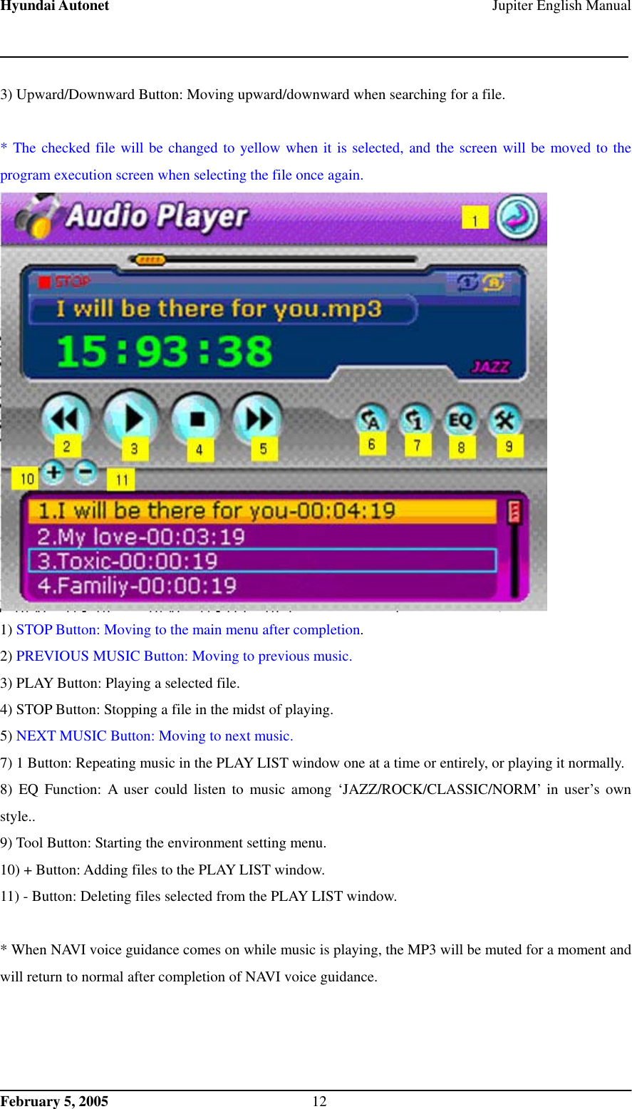 Hyundai Autonet    Jupiter English Manual 3) Upward/Downward Button: Moving upward/downward when searching for a file.    * The checked file will be changed to yellow when it is selected, and the screen will be moved to the program execution screen when selecting the file once again.  1) STOP Button: Moving to the main menu after completion. 2) PREVIOUS MUSIC Button: Moving to previous music. 3) PLAY Button: Playing a selected file. 4) STOP Button: Stopping a file in the midst of playing. 5) NEXT MUSIC Button: Moving to next music. 7) 1 Button: Repeating music in the PLAY LIST window one at a time or entirely, or playing it normally. 8) EQ Function: A user could listen to music among ‘JAZZ/ROCK/CLASSIC/NORM’ in user’s own style.. 9) Tool Button: Starting the environment setting menu. 10) + Button: Adding files to the PLAY LIST window.   11) - Button: Deleting files selected from the PLAY LIST window.   * When NAVI voice guidance comes on while music is playing, the MP3 will be muted for a moment and will return to normal after completion of NAVI voice guidance.        February 5, 2005  12 