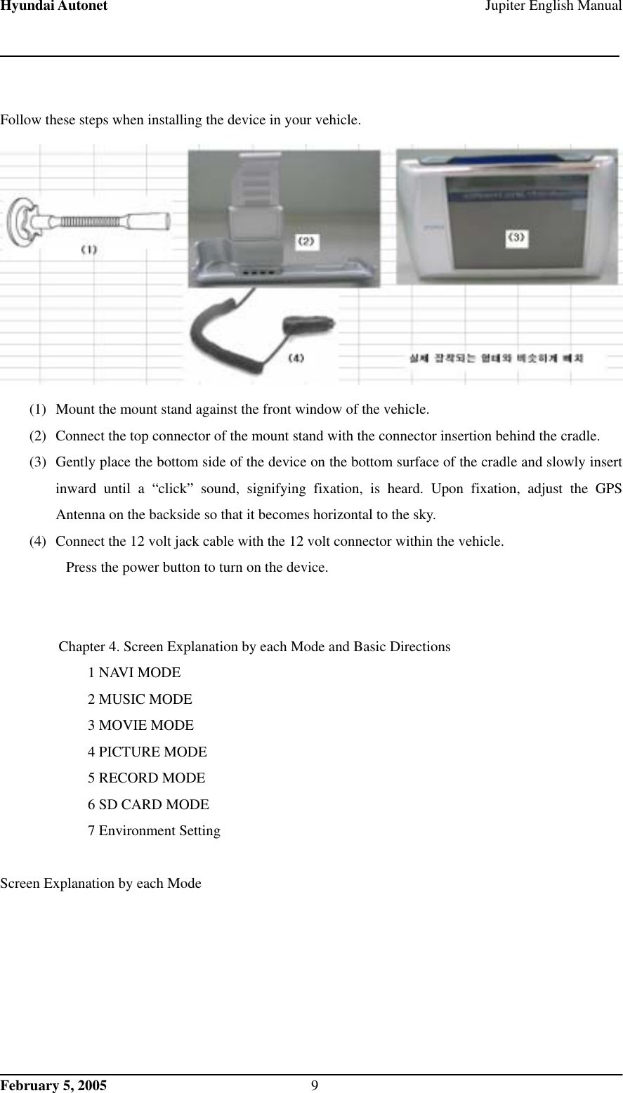 Hyundai Autonet    Jupiter English Manual  Follow these steps when installing the device in your vehicle.  (1)  Mount the mount stand against the front window of the vehicle.   (2)  Connect the top connector of the mount stand with the connector insertion behind the cradle.   (3)  Gently place the bottom side of the device on the bottom surface of the cradle and slowly insert inward until a “click” sound, signifying fixation, is heard. Upon fixation, adjust the GPS Antenna on the backside so that it becomes horizontal to the sky.   (4)  Connect the 12 volt jack cable with the 12 volt connector within the vehicle.     Press the power button to turn on the device.     Chapter 4. Screen Explanation by each Mode and Basic Directions   1 NAVI MODE 2 MUSIC MODE 3 MOVIE MODE 4 PICTURE MODE 5 RECORD MODE 6 SD CARD MODE 7 Environment Setting    Screen Explanation by each Mode   February 5, 2005  9 
