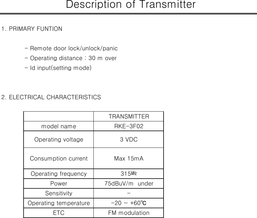 1. PRIMARY FUNTION - Remote door lock/unlock/panic- Operating distance : 30 m over- Id input(setting mode)2. ELECTRICAL CHARACTERISTICSSensitivity - Description of TransmitterOperating voltage 3 VDCTRANSMITTERmodel name RKE-3F02Consumption current315㎒Max 15mAETC FM modulationOperating temperature -20 ~ +60℃Operating frequencyPower 75dBuV/m  under