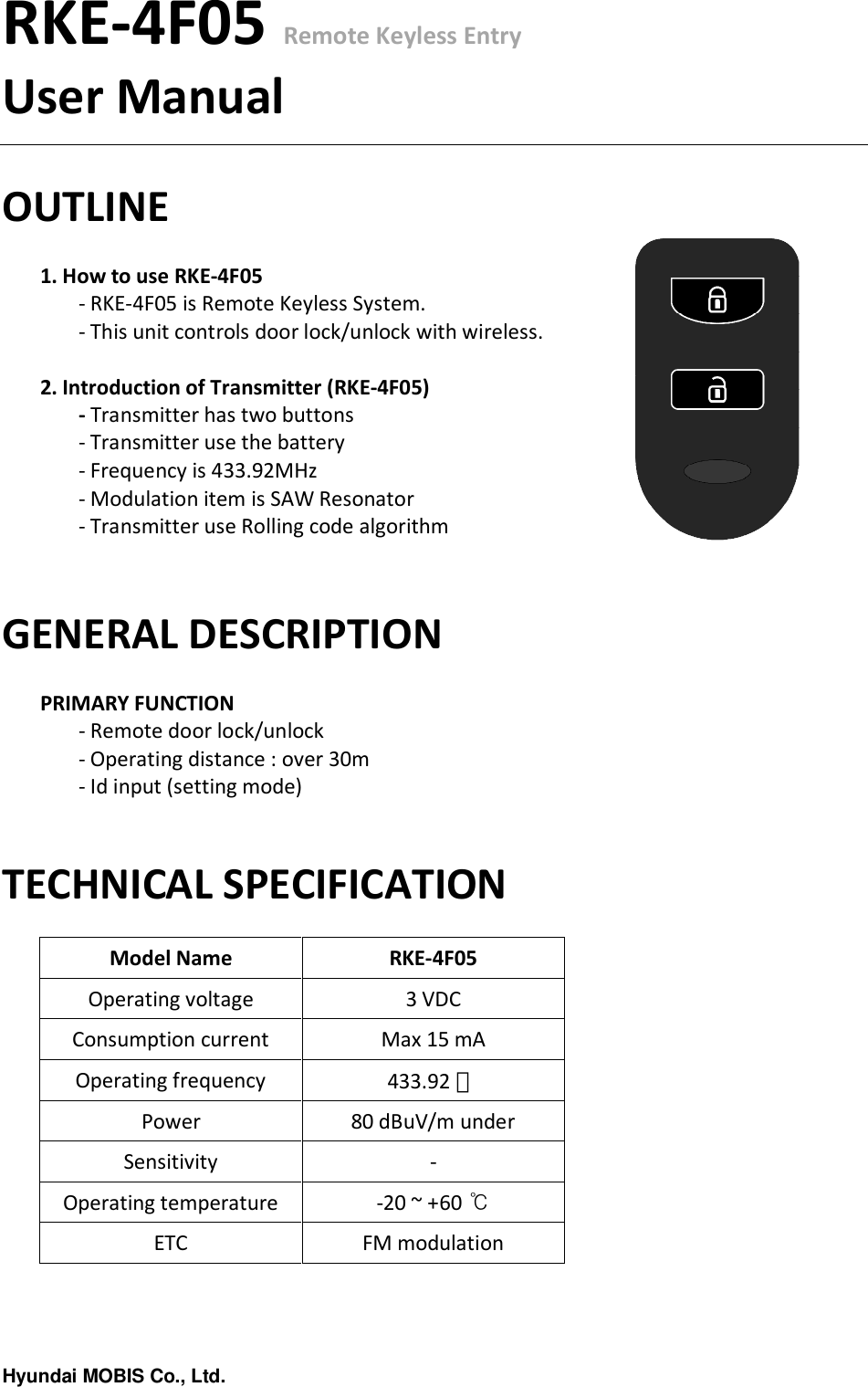 Hyundai MOBIS Co., Ltd.RKE-4F05 Remote Keyless EntryUser ManualOUTLINE1. How to use RKE-4F05- RKE-4F05 is Remote Keyless System.- This unit controls door lock/unlock with wireless.2. Introduction of Transmitter (RKE-4F05)-Transmitter has two buttons- Transmitter use the battery- Frequency is 433.92MHz- Modulation item is SAW Resonator- Transmitter use Rolling code algorithmGENERAL DESCRIPTIONPRIMARY FUNCTION- Remote door lock/unlock- Operating distance : over 30m- Id input (setting mode)TECHNICAL SPECIFICATIONModel Name RKE-4F05Operating voltage 3 VDCConsumption current Max 15 mAOperating frequency 433.92 ㎒Power 80 dBuV/m underSensitivity -Operating temperature -20 ~ +60 ℃ETC FM modulation