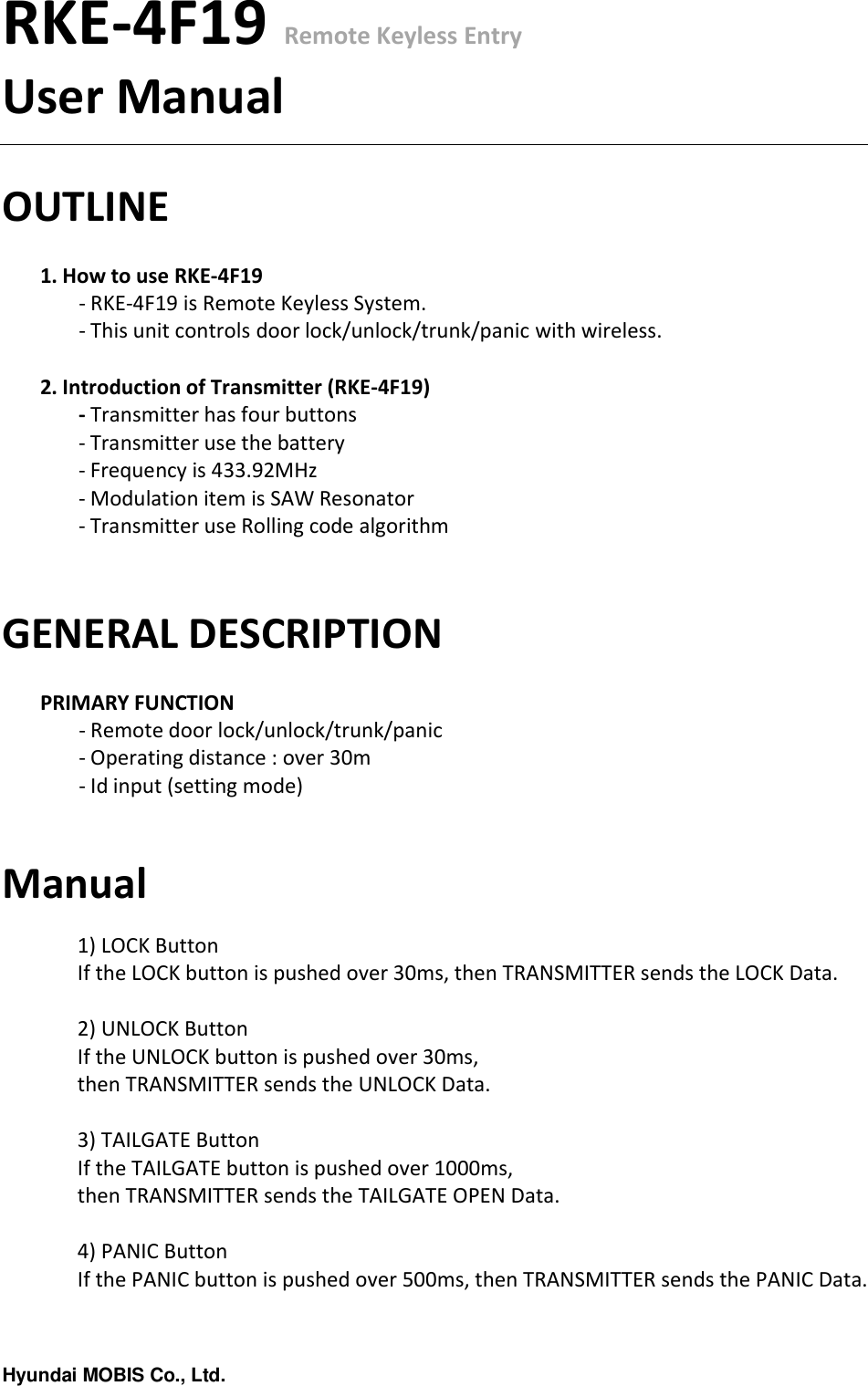 Hyundai MOBIS Co., Ltd.RKE-4F19 Remote Keyless EntryUser ManualOUTLINE1. How to use RKE-4F19- RKE-4F19 is Remote Keyless System.- This unit controls door lock/unlock/trunk/panic with wireless.2. Introduction of Transmitter (RKE-4F19)- Transmitter has four buttons- Transmitter use the battery- Frequency is 433.92MHz- Modulation item is SAW Resonator- Transmitter use Rolling code algorithmGENERAL DESCRIPTIONPRIMARY FUNCTION- Remote door lock/unlock/trunk/panic - Operating distance : over 30m - Id input (setting mode)Manual1) LOCK ButtonIf the LOCK button is pushed over 30ms, then TRANSMITTER sends the LOCK Data.2) UNLOCK ButtonIf the UNLOCK button is pushed over 30ms, then TRANSMITTER sends the UNLOCK Data.3) TAILGATE ButtonIf the TAILGATE button is pushed over 1000ms, then TRANSMITTER sends the TAILGATE OPEN Data.4) PANIC ButtonIf the PANIC button is pushed over 500ms, then TRANSMITTER sends the PANIC Data.