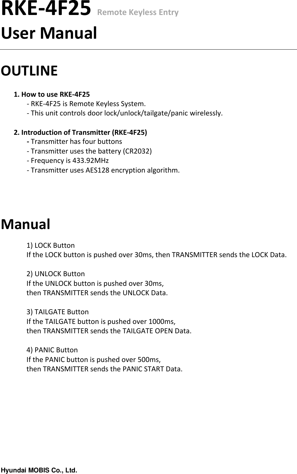 Hyundai MOBIS Co., Ltd.RKE-4F25 Remote Keyless EntryUser ManualOUTLINE1. How to use RKE-4F25- RKE-4F25 is Remote Keyless System.- This unit controls door lock/unlock/tailgate/panic wirelessly.2. Introduction of Transmitter (RKE-4F25)- Transmitter has four buttons- Transmitter uses the battery (CR2032)- Frequency is 433.92MHz- Transmitter uses AES128 encryption algorithm.Manual1) LOCK ButtonIf the LOCK button is pushed over 30ms, then TRANSMITTER sends the LOCK Data.2) UNLOCK ButtonIf the UNLOCK button is pushed over 30ms, then TRANSMITTER sends the UNLOCK Data.3) TAILGATE ButtonIf the TAILGATE button is pushed over 1000ms, then TRANSMITTER sends the TAILGATE OPEN Data.4) PANIC ButtonIf the PANIC button is pushed over 500ms,then TRANSMITTER sends the PANIC START Data.