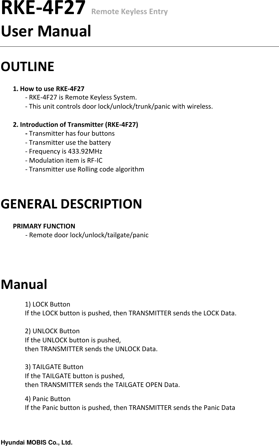 Hyundai MOBIS Co., Ltd.RKE-4F27 Remote Keyless EntryUser ManualOUTLINE1. How to use RKE-4F27- RKE-4F27 is Remote Keyless System.- This unit controls door lock/unlock/trunk/panic with wireless.2. Introduction of Transmitter (RKE-4F27)- Transmitter has four buttons- Transmitter use the battery- Frequency is 433.92MHz- Modulation item is RF-IC- Transmitter use Rolling code algorithmGENERAL DESCRIPTIONPRIMARY FUNCTION- Remote door lock/unlock/tailgate/panicManual1) LOCK ButtonIf the LOCK button is pushed, then TRANSMITTER sends the LOCK Data.2) UNLOCK ButtonIf the UNLOCK button is pushed, then TRANSMITTER sends the UNLOCK Data.3) TAILGATE ButtonIf the TAILGATE button is pushed, then TRANSMITTER sends the TAILGATE OPEN Data.4)Panic ButtonIf the Panic button is pushed, then TRANSMITTER sends the Panic Data
