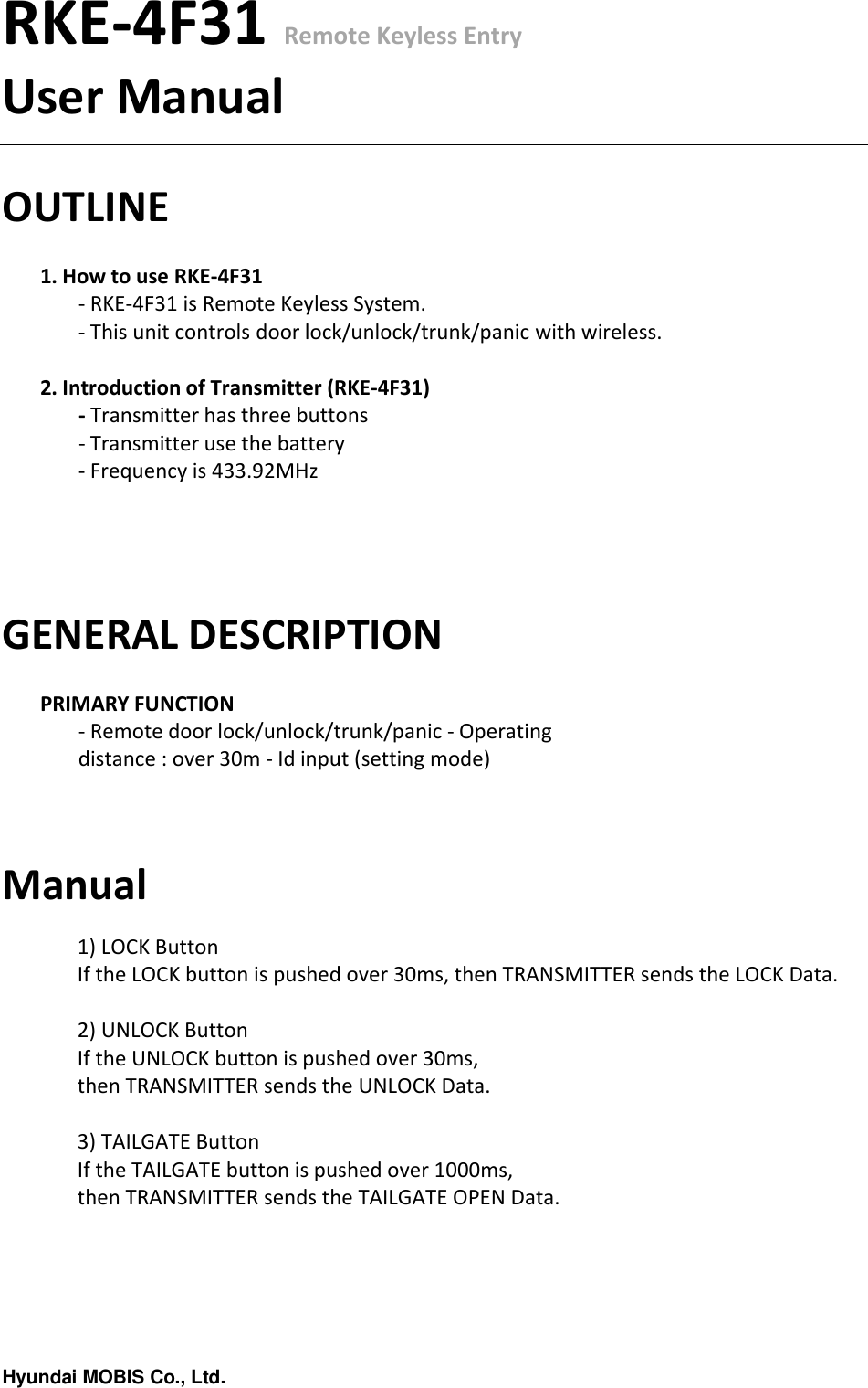 Hyundai MOBIS Co., Ltd.RKE-4F31 Remote Keyless EntryUser ManualOUTLINE1. How to use RKE-4F31- RKE-4F31 is Remote Keyless System.- This unit controls door lock/unlock/trunk/panic with wireless.2. Introduction of Transmitter (RKE-4F31)- Transmitter has three buttons- Transmitter use the battery- Frequency is 433.92MHzGENERAL DESCRIPTIONPRIMARY FUNCTION- Remote door lock/unlock/trunk/panic - Operating distance : over 30m - Id input (setting mode)Manual1) LOCK ButtonIf the LOCK button is pushed over 30ms, then TRANSMITTER sends the LOCK Data.2) UNLOCK ButtonIf the UNLOCK button is pushed over 30ms, then TRANSMITTER sends the UNLOCK Data.3) TAILGATE ButtonIf the TAILGATE button is pushed over 1000ms, then TRANSMITTER sends the TAILGATE OPEN Data.