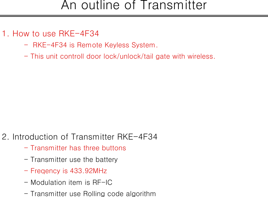 1. How to use RKE-4F34-  RKE-4F34 is Remote Keyless System.- This unit controll door lock/unlock/tail gate with wireless.2. Introduction of Transmitter RKE-4F34- Transmitter has three buttons - Transmitter use the battery- Freqency is 433.92MHz- Modulation item is RF-IC- Transmitter use Rolling code algorithmAn outline of Transmitter