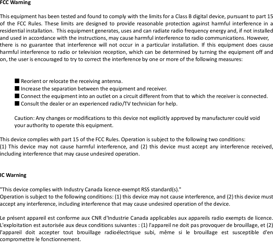 FCC WarningThis equipment has been tested and found to comply with the limits for a Class B digital device, pursuant to part 15of the FCC Rules. These limits are designed to provide reasonable protection against harmful interference in aresidential installation. This equipment generates, uses and can radiate radio frequency energy and, if not installedand used in accordance with the instructions, may cause harmful interference to radio communications. However,there is no guarantee that interference will not occur in a particular installation. If this equipment does causeharmful interference to radio or television reception, which can be determined by turning the equipment off andon, the user is encouraged to try to correct the interference by one or more of the following measures:■Reorient or relocate the receiving antenna.■Increase the separation between the equipment and receiver.■Connect the equipment into an outlet on a circuit different from that to which the receiver is connected.■Consult the dealer or an experienced radio/TV technician for help.Caution: Any changes or modifications to this device not explicitly approved by manufacturer could voidyour authority to operate this equipment.This device complies with part 15 of the FCC Rules. Operation is subject to the following two conditions:(1) This device may not cause harmful interference, and (2) this device must accept any interference received,including interference that may cause undesired operation.IC Warning&quot;This device complies with Industry Canada licence-exempt RSS standard(s).&quot;Operation is subject to the following conditions: (1) this device may not cause interference, and (2) this device mustaccept any interference, including interference that may cause undesired operation of the device.Le présent appareil est conforme aux CNR d&apos;Industrie Canada applicables aux appareils radio exempts de licence.L&apos;exploitation est autorisée aux deux conditions suivantes : (1) l&apos;appareil ne doit pas provoquer de brouillage, et (2)l&apos;appareil doit accepter tout brouillage radioélectrique subi, même si le brouillage est susceptible d&apos;encompromettre le fonctionnement.