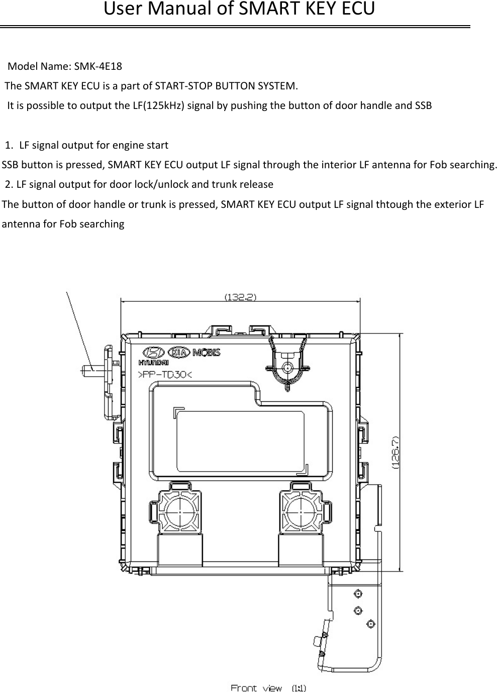  Model Name: SMK-4E18The SMART KEY ECU is a part of START-STOP BUTTON SYSTEM. It is possible to output the LF(125kHz) signal by pushing the button of door handle and SSB1. LF signal output for engine startSSB button is pressed, SMART KEY ECU output LF signal through the interior LF antenna for Fob searching.2. LF signal output for door lock/unlock and trunk releaseThe button of door handle or trunk is pressed, SMART KEY ECU output LF signal thtough the exterior LF antenna for Fob searchingUser Manual of SMART KEY ECU