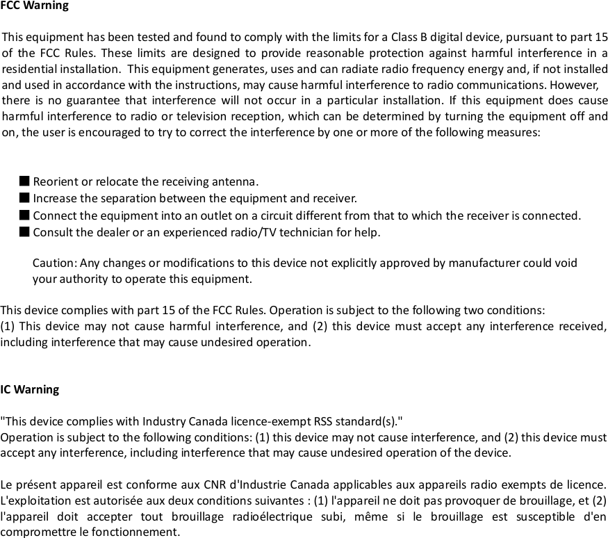FCC WarningThis equipment has been tested and found to comply with the limits for a Class B digital device, pursuant to part 15of the FCC Rules. These limits are designed to provide reasonable protection against harmful interference in aresidential installation. This equipment generates, uses and can radiate radio frequency energy and, if not installedand used in accordance with the instructions, may cause harmful interference to radio communications. However,there is no guarantee that interference will not occur in a particular installation. If this equipment does causeharmful interference to radio or television reception, which can be determined by turning the equipment off andon, the user is encouraged to try to correct the interference by one or more of the following measures:■Reorient or relocate the receiving antenna.■Increase the separation between the equipment and receiver.■Connect the equipment into an outlet on a circuit different from that to which the receiver is connected.■Consult the dealer or an experienced radio/TV technician for help.Caution: Any changes or modifications to this device not explicitly approved by manufacturer could voidyour authority to operate this equipment.This device complies with part 15 of the FCC Rules. Operation is subject to the following two conditions:(1) This device may not cause harmful interference, and (2) this device must accept any interference received,including interference that may cause undesired operation.IC Warning&quot;This device complies with Industry Canada licence-exempt RSS standard(s).&quot;Operation is subject to the following conditions: (1) this device may not cause interference, and (2) this device mustaccept any interference, including interference that may cause undesired operation of the device.Le présent appareil est conforme aux CNR d&apos;Industrie Canada applicables aux appareils radio exempts de licence.L&apos;exploitation est autorisée aux deux conditions suivantes : (1) l&apos;appareil ne doit pas provoquer de brouillage, et (2)l&apos;appareil doit accepter tout brouillage radioélectrique subi, même si le brouillage est susceptible d&apos;encompromettre le fonctionnement.