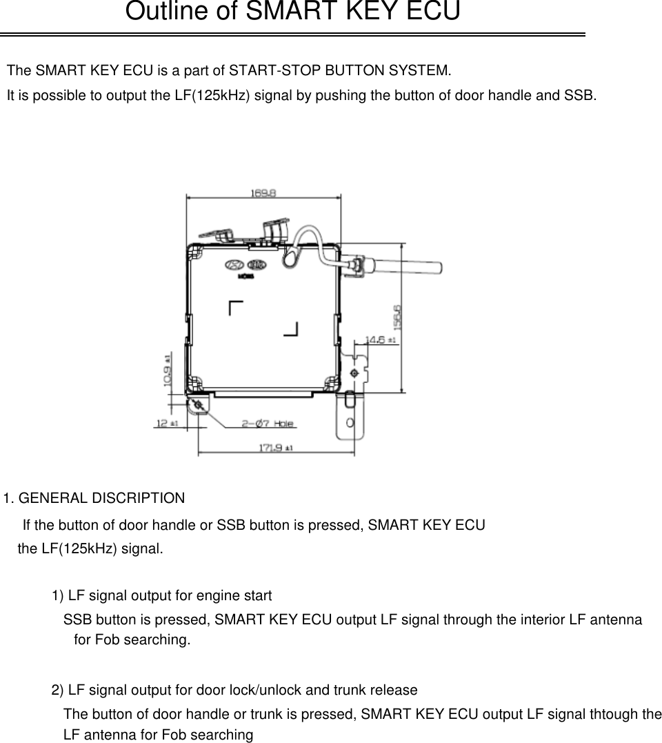 The SMART KEY ECU is a part of START-STOP BUTTON SYSTEM.It is possible to output the LF(125kHz) signal by pushing the button of door handle and SSB.1. GENERAL DISCRIPTIONIf the button of door handle or SSB button is pressed, SMART KEY ECU outputOutline of SMART KEY ECUIf the button of door handle or SSB button is pressed, SMART KEY ECU outputthe LF(125kHz) signal.1) LF signal output for engine startSSB button is pressed, SMART KEY ECU output LF signal through the interior LF antenna2) LF signal output for door lock/unlock and trunk releaseThe button of door handle or trunk is pressed, SMART KEY ECU output LF signal thtough theLF antenna for Fob searchingfor Fob searching.