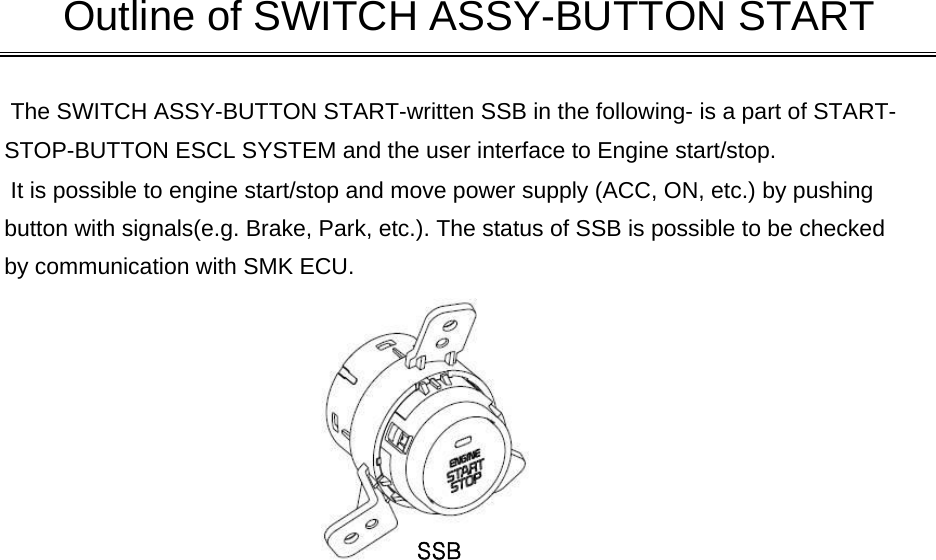  The SWITCH ASSY-BUTTON START-written SSB in the following- is a part of START-STOP-BUTTON ESCL SYSTEM and the user interface to Engine start/stop.  It is possible to engine start/stop and move power supply (ACC, ON, etc.) by pushing button with signals(e.g. Brake, Park, etc.). The status of SSB is possible to be checkedby communication with SMK ECU.       Outline of SWITCH ASSY-BUTTON STARTSSB