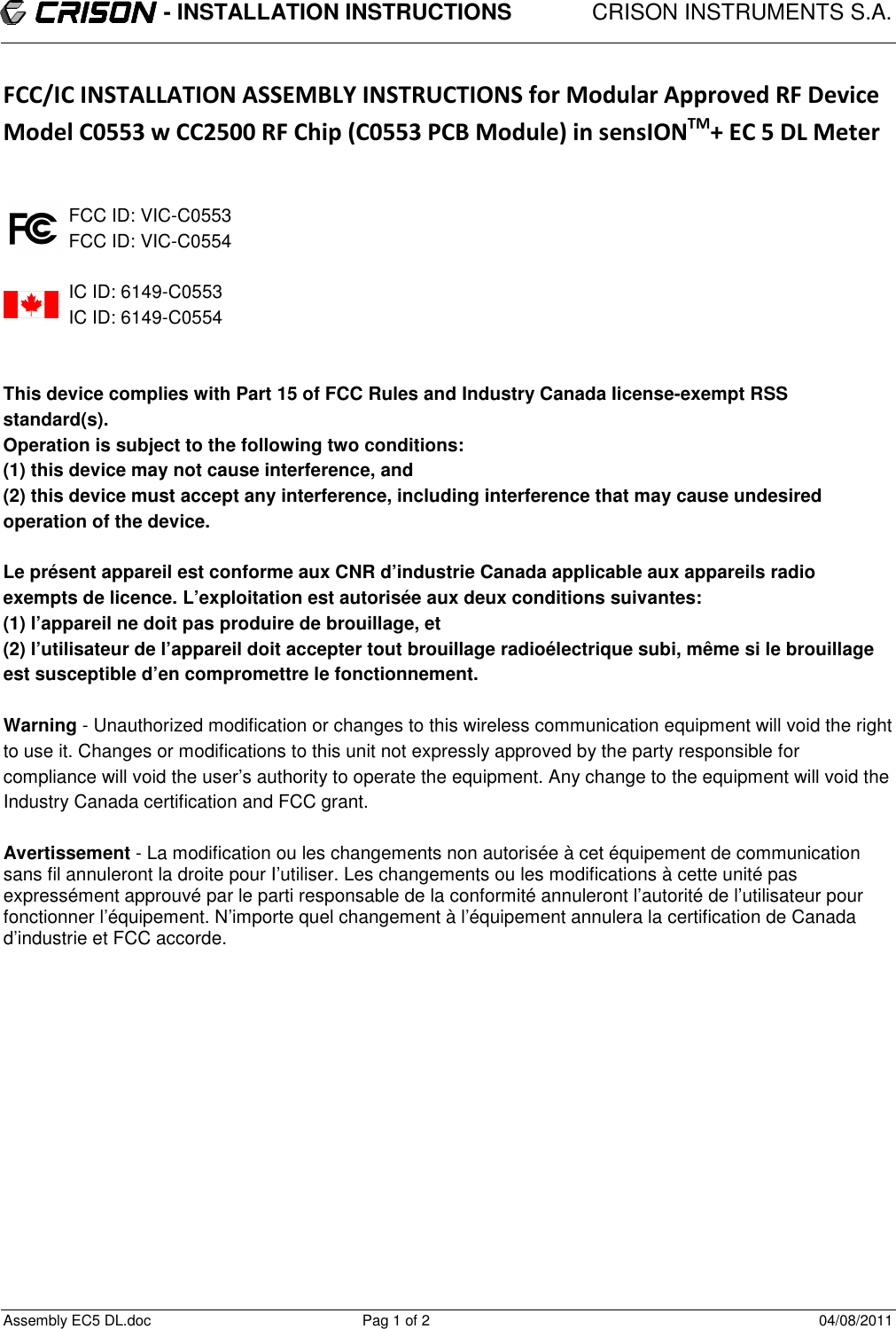                           - INSTALLATION INSTRUCTIONS             CRISON INSTRUMENTS S.A.  Assembly EC5 DL.doc  Pag 1 of 2  04/08/2011 FCC/IC INSTALLATION ASSEMBLY INSTRUCTIONS for Modular Approved RF Device Model C0553 w CC2500 RF Chip (C0553 PCB Module) in sensIONTM+ EC 5 DL Meter   FCC ID: VIC-C0553 FCC ID: VIC-C0554  IC ID: 6149-C0553 IC ID: 6149-C0554   This device complies with Part 15 of FCC Rules and Industry Canada Iicense-exempt RSS standard(s). Operation is subject to the following two conditions: (1) this device may not cause interference, and (2) this device must accept any interference, including interference that may cause undesired operation of the device.  Le présent appareil est conforme aux CNR d’industrie Canada applicable aux appareils radio exempts de licence. L’exploitation est autorisée aux deux conditions suivantes: (1) l’appareil ne doit pas produire de brouillage, et (2) l’utilisateur de l’appareil doit accepter tout brouillage radioélectrique subi, même si le brouillage est susceptible d’en compromettre le fonctionnement.  Warning - Unauthorized modification or changes to this wireless communication equipment will void the right to use it. Changes or modifications to this unit not expressly approved by the party responsible for compliance will void the user’s authority to operate the equipment. Any change to the equipment will void the Industry Canada certification and FCC grant.  Avertissement - La modification ou les changements non autorisée à cet équipement de communication sans fil annuleront la droite pour I’utiliser. Les changements ou les modifications à cette unité pas expressément approuvé par le parti responsable de la conformité annuleront l’autorité de l’utilisateur pour fonctionner l’équipement. N’importe quel changement à l’équipement annulera la certification de Canada d’industrie et FCC accorde.           