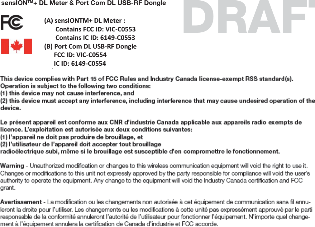 sensIONTM+ DL Meter &amp; Port Com DL USB-RF DongleFCC ID: VIC-C0553FCC ID: VIC-C0554IC ID: 6149-C0553IC ID: 6149-C0554This device complies with Part 15 of FCC Rules and Industry Canada Iicense-exempt RSS standard(s).Operation is subject to the following two conditions:(1) this device may not cause interference, and(2) this device must accept any interference, including interference that may cause undesired operation of the device.Le présent appareil est conforme aux CNR d’industrie Canada applicable aux appareils radio exempts de licence. L’exploitation est autorisée aux deux conditions suivantes:(1) l’appareil ne doit pas produire de brouillage, et(2) l’utilisateur de l’appareil doit accepter tout brouillageradioélectrique subi, même si le brouillage est susceptible d’en compromettre le fonctionnement.Warning - Unauthorized modiﬁcation or changes to this wireless communication equipment will void the right to use it. Changes or modiﬁcations to this unit not expressly approved by the party responsible for compliance will void the user’s authority to operate the equipment. Any change to the equipment will void the Industry Canada certiﬁcation and FCC grant.Avertissement - La modiﬁcation ou les changements non autorisée à cet équipement de communication sans ﬁl annu-leront la droite pour I’utiliser. Les changements ou les modiﬁcations à cette unité pas expressément approuvé par le parti responsable de la conformité annuleront l’autorité de l’utilisateur pour fonctionner l’équipement. N’importe quel change-ment à l’équipement annulera la certiﬁcation de Canada d’industrie et FCC accorde.DRAFT(A) sensIONTM+ DL Meter :         Contains FCC ID: VIC-C0553        Contains IC ID: 6149-C0553 (B) Port Com DL USB-RF Dongle       FCC ID: VIC-C0554       IC ID: 6149-C0554 