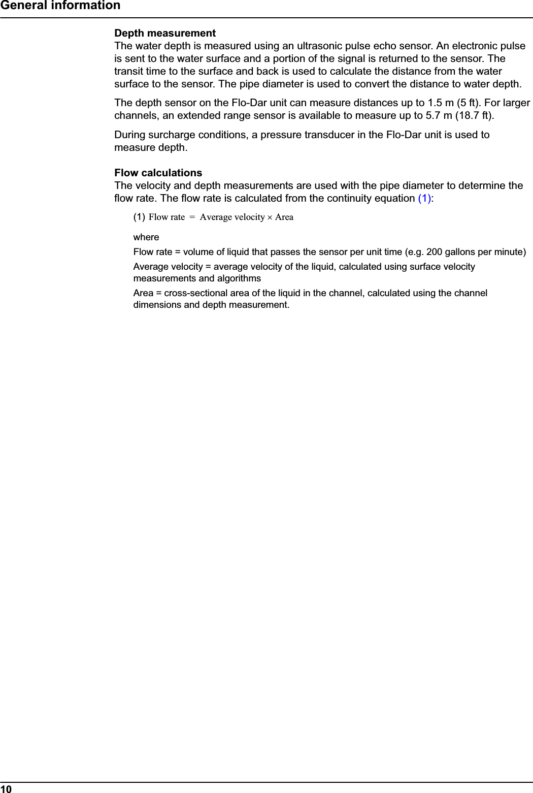 10General informationDepth measurementThe water depth is measured using an ultrasonic pulse echo sensor. An electronic pulse is sent to the water surface and a portion of the signal is returned to the sensor. The transit time to the surface and back is used to calculate the distance from the water surface to the sensor. The pipe diameter is used to convert the distance to water depth.The depth sensor on the Flo-Dar unit can measure distances up to 1.5 m (5 ft). For larger channels, an extended range sensor is available to measure up to 5.7 m (18.7 ft).During surcharge conditions, a pressure transducer in the Flo-Dar unit is used to measure depth.Flow calculationsThe velocity and depth measurements are used with the pipe diameter to determine the flow rate. The flow rate is calculated from the continuity equation (1):(1)whereFlow rate = volume of liquid that passes the sensor per unit time (e.g. 200 gallons per minute)Average velocity = average velocity of the liquid, calculated using surface velocity measurements and algorithmsArea = cross-sectional area of the liquid in the channel, calculated using the channel dimensions and depth measurement.Flow rate Average velocity Areau=