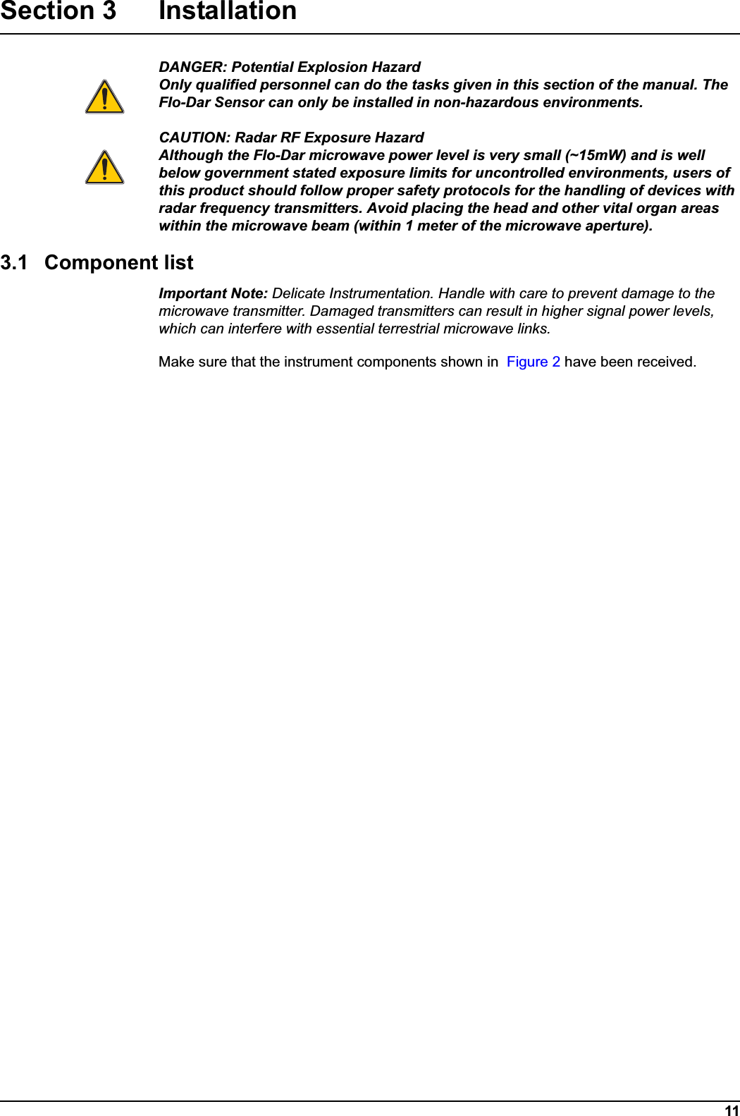 11Section 3 InstallationDANGER: Potential Explosion HazardOnly qualified personnel can do the tasks given in this section of the manual. The Flo-Dar Sensor can only be installed in non-hazardous environments. CAUTION: Radar RF Exposure HazardAlthough the Flo-Dar microwave power level is very small (~15mW) and is well below government stated exposure limits for uncontrolled environments, users of this product should follow proper safety protocols for the handling of devices with radar frequency transmitters. Avoid placing the head and other vital organ areas within the microwave beam (within 1 meter of the microwave aperture).3.1 Component listImportant Note: Delicate Instrumentation. Handle with care to prevent damage to the microwave transmitter. Damaged transmitters can result in higher signal power levels, which can interfere with essential terrestrial microwave links.Make sure that the instrument components shown in  Figure 2 have been received.