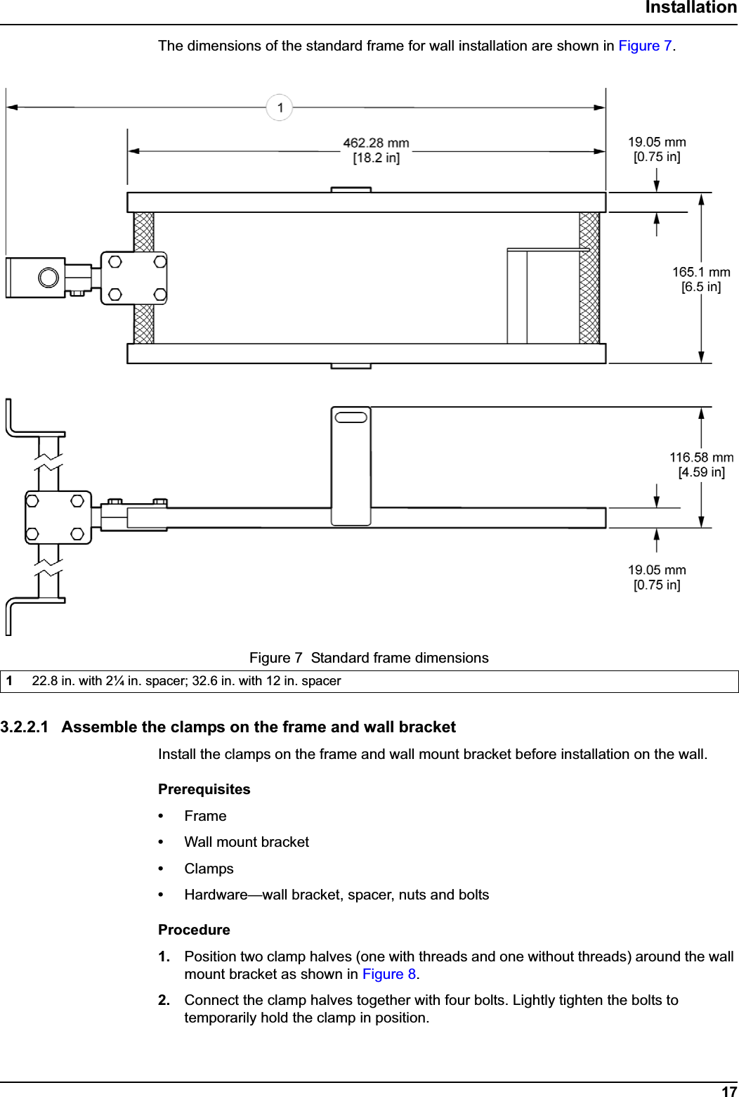 17InstallationThe dimensions of the standard frame for wall installation are shown in Figure 7.3.2.2.1 Assemble the clamps on the frame and wall bracketInstall the clamps on the frame and wall mount bracket before installation on the wall. Prerequisites•Frame•Wall mount bracket•Clamps•Hardware—wall bracket, spacer, nuts and boltsProcedure1. Position two clamp halves (one with threads and one without threads) around the wall mount bracket as shown in Figure 8.2. Connect the clamp halves together with four bolts. Lightly tighten the bolts to temporarily hold the clamp in position.Figure 7  Standard frame dimensions122.8 in. with 2¼ in. spacer; 32.6 in. with 12 in. spacer