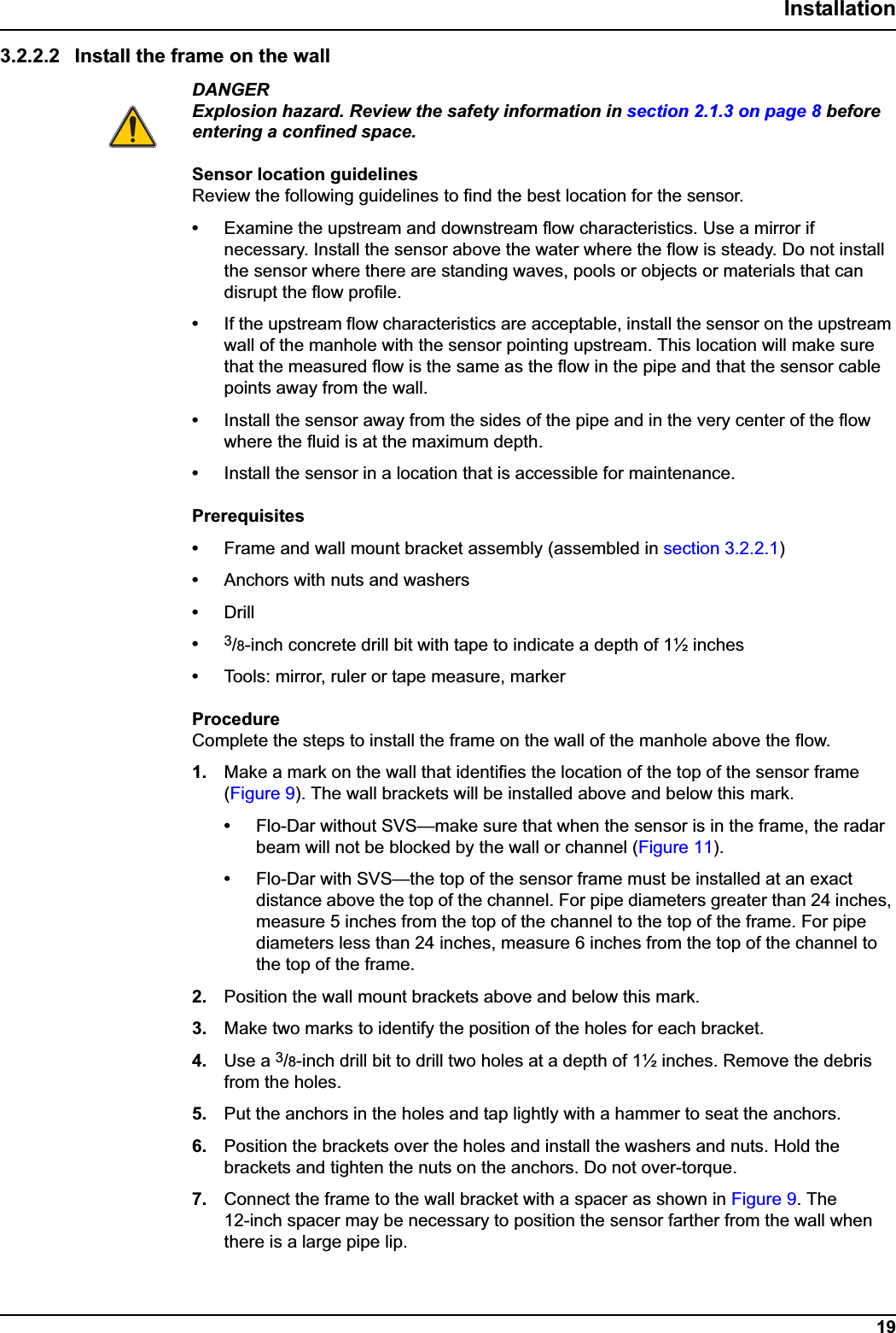 19Installation3.2.2.2 Install the frame on the wallDANGERExplosion hazard. Review the safety information in section 2.1.3 on page 8 before entering a confined space.Sensor location guidelinesReview the following guidelines to find the best location for the sensor.•Examine the upstream and downstream flow characteristics. Use a mirror if necessary. Install the sensor above the water where the flow is steady. Do not install the sensor where there are standing waves, pools or objects or materials that can disrupt the flow profile. •If the upstream flow characteristics are acceptable, install the sensor on the upstream wall of the manhole with the sensor pointing upstream. This location will make sure that the measured flow is the same as the flow in the pipe and that the sensor cable points away from the wall.•Install the sensor away from the sides of the pipe and in the very center of the flow where the fluid is at the maximum depth.•Install the sensor in a location that is accessible for maintenance.Prerequisites•Frame and wall mount bracket assembly (assembled in section 3.2.2.1)•Anchors with nuts and washers•Drill•3/8-inch concrete drill bit with tape to indicate a depth of 1½ inches•Tools: mirror, ruler or tape measure, markerProcedureComplete the steps to install the frame on the wall of the manhole above the flow.1. Make a mark on the wall that identifies the location of the top of the sensor frame (Figure 9). The wall brackets will be installed above and below this mark.•Flo-Dar without SVS—make sure that when the sensor is in the frame, the radar beam will not be blocked by the wall or channel (Figure 11).•Flo-Dar with SVS—the top of the sensor frame must be installed at an exact distance above the top of the channel. For pipe diameters greater than 24 inches, measure 5 inches from the top of the channel to the top of the frame. For pipe diameters less than 24 inches, measure 6 inches from the top of the channel to the top of the frame. 2. Position the wall mount brackets above and below this mark.3. Make two marks to identify the position of the holes for each bracket.4. Use a 3/8-inch drill bit to drill two holes at a depth of 1½ inches. Remove the debris from the holes.5. Put the anchors in the holes and tap lightly with a hammer to seat the anchors.6. Position the brackets over the holes and install the washers and nuts. Hold the brackets and tighten the nuts on the anchors. Do not over-torque.7. Connect the frame to the wall bracket with a spacer as shown in Figure 9. The 12-inch spacer may be necessary to position the sensor farther from the wall when there is a large pipe lip.