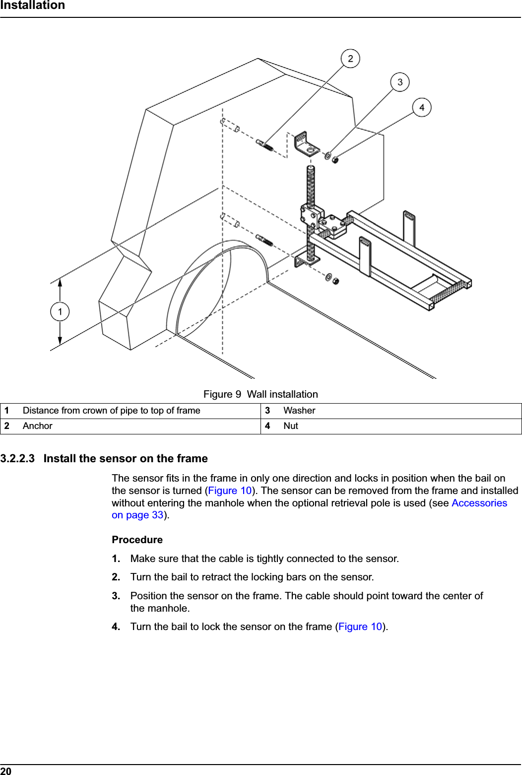 20Installation3.2.2.3 Install the sensor on the frameThe sensor fits in the frame in only one direction and locks in position when the bail on the sensor is turned (Figure 10). The sensor can be removed from the frame and installed without entering the manhole when the optional retrieval pole is used (see Accessories on page 33).Procedure1. Make sure that the cable is tightly connected to the sensor.2. Turn the bail to retract the locking bars on the sensor.3. Position the sensor on the frame. The cable should point toward the center of the manhole.4. Turn the bail to lock the sensor on the frame (Figure 10).Figure 9  Wall installation1Distance from crown of pipe to top of frame 3Washer2Anchor 4Nut