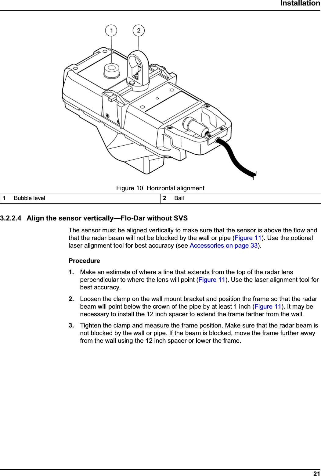 21Installation3.2.2.4 Align the sensor vertically—Flo-Dar without SVSThe sensor must be aligned vertically to make sure that the sensor is above the flow and that the radar beam will not be blocked by the wall or pipe (Figure 11). Use the optional laser alignment tool for best accuracy (see Accessories on page 33).Procedure1. Make an estimate of where a line that extends from the top of the radar lens perpendicular to where the lens will point (Figure 11). Use the laser alignment tool for best accuracy.2. Loosen the clamp on the wall mount bracket and position the frame so that the radar beam will point below the crown of the pipe by at least 1 inch (Figure 11). It may be necessary to install the 12 inch spacer to extend the frame farther from the wall.3. Tighten the clamp and measure the frame position. Make sure that the radar beam is not blocked by the wall or pipe. If the beam is blocked, move the frame further away from the wall using the 12 inch spacer or lower the frame.Figure 10  Horizontal alignment1Bubble level 2Bail