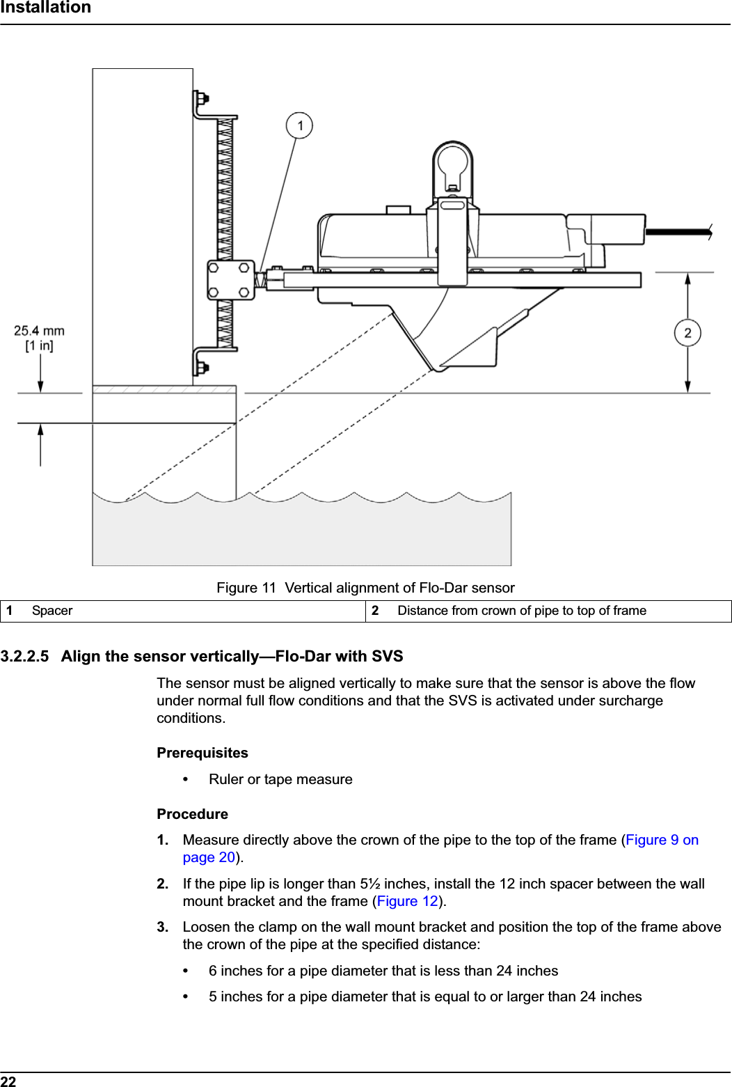 22Installation3.2.2.5 Align the sensor vertically—Flo-Dar with SVSThe sensor must be aligned vertically to make sure that the sensor is above the flow under normal full flow conditions and that the SVS is activated under surcharge conditions.Prerequisites•Ruler or tape measureProcedure1. Measure directly above the crown of the pipe to the top of the frame (Figure 9 on page 20).2. If the pipe lip is longer than 5½ inches, install the 12 inch spacer between the wall mount bracket and the frame (Figure 12).3. Loosen the clamp on the wall mount bracket and position the top of the frame above the crown of the pipe at the specified distance:•6 inches for a pipe diameter that is less than 24 inches•5 inches for a pipe diameter that is equal to or larger than 24 inchesFigure 11  Vertical alignment of Flo-Dar sensor 1Spacer 2Distance from crown of pipe to top of frame