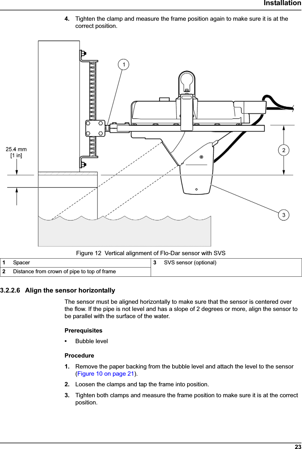 23Installation4. Tighten the clamp and measure the frame position again to make sure it is at the correct position.3.2.2.6 Align the sensor horizontallyThe sensor must be aligned horizontally to make sure that the sensor is centered over the flow. If the pipe is not level and has a slope of 2 degrees or more, align the sensor to be parallel with the surface of the water.Prerequisites•Bubble levelProcedure1. Remove the paper backing from the bubble level and attach the level to the sensor (Figure 10 on page 21).2. Loosen the clamps and tap the frame into position.3. Tighten both clamps and measure the frame position to make sure it is at the correct position.Figure 12  Vertical alignment of Flo-Dar sensor with SVS1Spacer 3SVS sensor (optional)2Distance from crown of pipe to top of frame