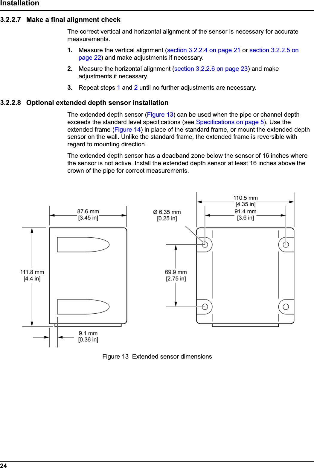 24Installation3.2.2.7 Make a final alignment checkThe correct vertical and horizontal alignment of the sensor is necessary for accurate measurements.1. Measure the vertical alignment (section 3.2.2.4 on page 21 or section 3.2.2.5 on page 22) and make adjustments if necessary.2. Measure the horizontal alignment (section 3.2.2.6 on page 23) and make adjustments if necessary.3. Repeat steps 1 and 2 until no further adjustments are necessary.3.2.2.8 Optional extended depth sensor installationThe extended depth sensor (Figure 13) can be used when the pipe or channel depth exceeds the standard level specifications (see Specifications on page 5). Use the extended frame (Figure 14) in place of the standard frame, or mount the extended depth sensor on the wall. Unlike the standard frame, the extended frame is reversible with regard to mounting direction.The extended depth sensor has a deadband zone below the sensor of 16 inches where the sensor is not active. Install the extended depth sensor at least 16 inches above the crown of the pipe for correct measurements. Figure 13  Extended sensor dimensions